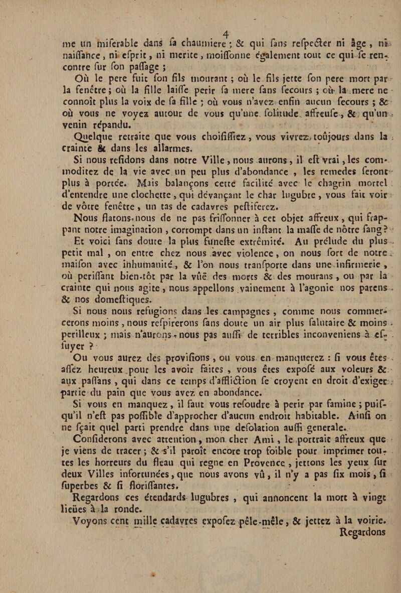 me un miferabîe dans Ta chaumière * & qui fans refpe&er ni Ige , ni naiffance, ni efprie, ni mérité, moiffonne également tout ce qui fe ren-, contre fur Ton paffage ; Où le pere fuit fon fils mourant ; où le fils jette Ton pere mort par^ la fenêtre; où la fille laiffe périr fa tnere fans fecours ; où* la mere ne connoît plus la voix de fa fille ; où vous n’avez enfin aucun fecours ; & où vous ne voyez autour de vous qu’une foliuHle. affreufe, & qu’un ; venin répandu. Quelque retraite que vous choififlîez, vous vivrez* toujours dans la ; crainte & dans les allarmes. Si nous rcfidons dans notre Ville nous aurons > il efl Vrai, les com- moditez de la vie avec un peu plus d’abondance , les retnedes feront plus à portée. Mais balançons cette facilité avec le chagrin mortel d’entendre une clochette , qui devançant le char lugubre , vous fait voir de vôtre fenêtre, un tas de cadavres peftiferez. Nous flatonsmous de ne pas friffonner à cet objet affreux, qui frap¬ pant notre imagination , corrompt dans un inffant la maffe de nôtre fang? Et voici fans doute la plus funeffe extrémité. Au prélude du plus petit mal , on entre chez nous avec violence, on nous fort de notre » snaifon avec inhumanité, & Fon nous tranfporte clans une infirmerie , où pendant bien.tôt par la vue des morts & des mourans , ou par îa crainte qui nous agite, nous appelions vainement à l’agonie nos parens- & nos domeftiques. Si nous nous réfugions dans les campagnes, comme nous commer¬ cerons moins, nous refpirerons fans doute un air plus falutaire & moins- périlleux ; mais naurons-nous pas au® de terribles inconveniens à . iuyer ? Ou vous aurez des provifions, ou vous en manquerez : fi vous êtes- afiez heureux pour les avoir faites , vous êtes expofé aux voleurs & aux paffans , qui dans ce temps d’affli&ion fe croyent en droit d'exiger. partie du pain que vous avez en abondance. Si vous en manquez, il faut vous refoudre à périr par famine ; puif- qu’il n’eft pas poflibîe d’approcher d’aucun endroit habitable. Ainfi on ne fçait quel parti prendre dans une defolation auffi generale. Confiderons avec attention, mon cher Ami, le portrait affreux que je viens de tracer ; & s’il parole encore trop foible pour imprimer tour tes les horreurs du fléau qui régné en Provence , jetions les yeux fur deux Villes infortunées, que nous avons vu , il n’y a pas fix mois, (î fuperbes & fi floriffantes. Regardons ces étendards lugubres , qui annoncent la mort à vingt lieues à la ronde. Voyons cent mille cadavres expofez pêle-mêle, & jettez à la voirie. Regardons