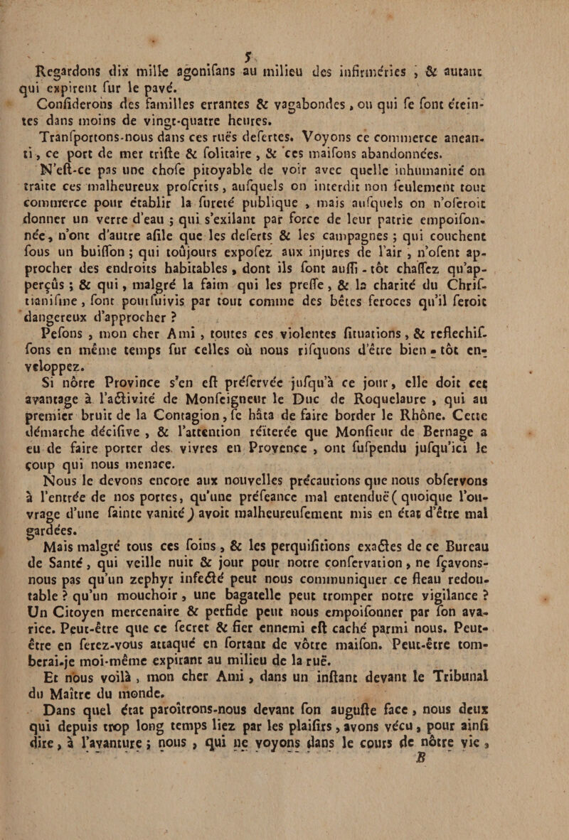 Regardons dix mille agonifans au milieu des infirmeries , & autant qui expirent fur le pave'. Conflderohs des familles errantes & vagabondes, ou qui fe font étein¬ tes dans moins de vingt-quatre heures. Tranfportons-nous dans ces rues defertes. Voyons ce commerce anéan¬ ti, ce port de mer crifte & folitaire , & ces maifons abandonne'es. N’eft-ce pas une chofe pitoyable de voir avec quelle inhumanité on traite ces malheureux proferits, aufqueîs on interdit non feulement tout commerce pour établir la fureté publique , mais aufqueîs on n’oferoit donner un verre d’eau ; qui s’exilant par force de leur patrie empoifon. née, n’ont d’autre afile que les deferts & les campagnes ; qui couchent fous un bui(Ton ; qui toujours expofez aux injures de l’air 9 n’ofent ap¬ procher des endroits habitables , dont ils font aufli - tôt chalfez qu’ap- perçûs ; & qui, malgré la faim qui les prefife, & b charité du Chrif- moi fine, font pour fui vi$ par tout comme des bêtes feroces qu’il feroit dangereux d’approcher ? Pefons , mon cher Ami , toutes ces violentes fituations, & reflechif- fons en même temps fur celles où nous rifquons d’être bien • toc en¬ veloppez. Si nôrre Province s’en eft préfervée jufqu’à ce jour, elle doit ceç avantage à l’aétivité de Monfcigneur le Duc de Roquelaure , qui au premier bruit de la Contagion, fe hâta défaire border le Rhône. Cette démarche décifive , & l’attention re'ïterée que Monfieur de Bernage a eu de faire porter des vivres en Provence , ont fufpendu jufqu’ici le çoup qui nous menace. Nous le devons encore aux nouvelles précautions que nous obfervons à l’entrée de nos portes, qu’une préfeance mal entendue( quoique l’ou¬ vrage d’une faune vanité ) ayoit malheureufement mis en état d’être mal gardées. Mais malgré tous ces foins, & les perquifitions exaôles de ce Bureau de Santé, qui veille nuit & jour pour notre confervation, ne fçavons- nous pas qu’un zéphyr infeélé peut nous communiquer ce fléau redou¬ table ? qu’un mouchoir, une bagatelle peut tromper notre vigilance ? Un Citoyen mercenaire & perfide petit nous empoifonner par fon ava¬ rice. Peut-être que ce fecret & fier ennemi cft caché p^rmi nous. Peut- être en ferez-vous attaqué en fortant de vôtre maifon. Peut-être tom- bcrai.je moi-même expirant au milieu de la rué. Et nous voilà , mon cher Ami, dans un inftant devant le Tribunal du Maître du monde. Dans quel état paroîtrons-nous devant fon augufte face, nous deux qui depuis trop long temps liez par les plaifirs,avons vécu, pour ainfi dire, à l’avanture 5 nous , qui ne voyons dans le cours de nôtre vie,