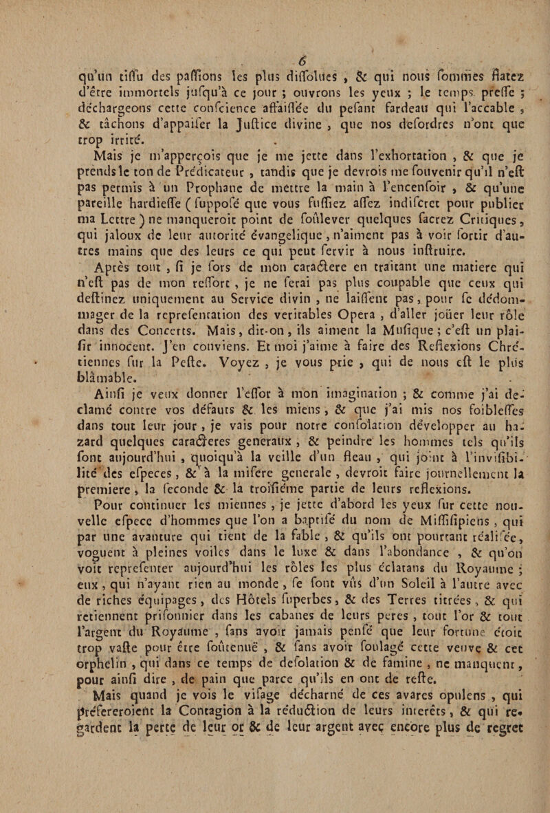 -O qu’un tiffu des payions les plus diflolues , <k qui nous fouîmes flatez d’étre immortels jufqu’à ce jour ; ouvrons les yeux ; le temps, prefTe ; déchargeons cette confcience affaiflee du pefanc fardeau qui l’accable , 6c tâchons d’appaifer la Juftice divine , que nos defordres n ont que trop irrire'. Mais je m’apperçois que je me jette dans l’exhortation , & que je prendsle ton de Prédicateur , tandis que je devrois me Convenir qu’il n’eft pas permis à un Prophanc de mettre la main à l’encenfoir > St qu’une pareille hardiefle ( fuppofé que vous fuflîez aflfez indiferet pour publier ma Lettre ) ne manqueroic point de foulever quelques facrez Critiques , qui jaloux de leur autorité évangélique , n’aiment pas à voir lortir d’au¬ tres mains que des leurs ce qui peut fervir à nous inftruire. Aptes tout 5 fi je fors de mon caraélere en traitant une matière qui n’eft pas de mon retfort , je ne ferai pas plus coupable que ceux qui deftinez uniquement au Service divin , ne laidenc pas, pour fc dédom¬ mager de la reprefencation des véritables Opéra , d’aller jouer leur rôle dans des Concerts. Mais, dit-on, ils aiment la Mufique;c’eft un plai- fir innocent. J’en conviens. Et moi j’aime à faire des Reflexions Chré¬ tiennes fur la Pefte. Voyez , je vous prie , qui de nous eft le plus blâmable. Ainfi je veux donner l’eflor à mon imagination ; & comme j’ai dé¬ clamé contre vos défauts 6c les miens , & que j’ai mis nos foibledes dans tout leur jour, je vais pour notre confolacion développer au ha- zard quelques caraôeres generaux , & peindre les hommes tels qu’ils font aujourd’hui , quoiqu’à la veille d’un fteau , qui joint à l’invifibi- lité des efpeces, & à la tnifere generale , devroit faire journellement la première , la fécondé St la troifiéme partie de leurs réflexions. Pour continuer les miennes , je jette d’abord les yeux fur cette nou¬ velle efpecc d’hommes que l’on a bn.ptiTe du nom de Miffifipiens , qui par une avanture qui tient de la fable, St qu’ils ont pourtant realifee» voguent à pleines voiles dans le luxe 8t dans l’abondance , St qu’on voit reprefetuer aujourd’hui les rôles les plus écîatans du Royaume ; eux , qui n’ayant rien au monde , fe font vus d’un Soleil à l’autre avec de riches équipages, des Hôtels fuperbes, St des Terres titrées, St qui retiennent prifonnier dans les cabanes de leurs peres , tout l’or St tout l’argent du Royaume , fans avoir jamais penfé que leur fortune écoic trop vafte pour être foûtenuë , & fans avoir foulagë cette veuve & cet orphelin , qui dans ce temps de defolacion 8t de famine , ne manquent, pour ainfi dire , de pain que parce qu’ils en ont de refte. Mais quand je vois le vifage décharné de ces avares opuîens , qui préfereroient la Contagion à la rédu&ion de leurs intérêts, & qui re# gardent la perte de leur or St de leur argent avec encore plus de regrec