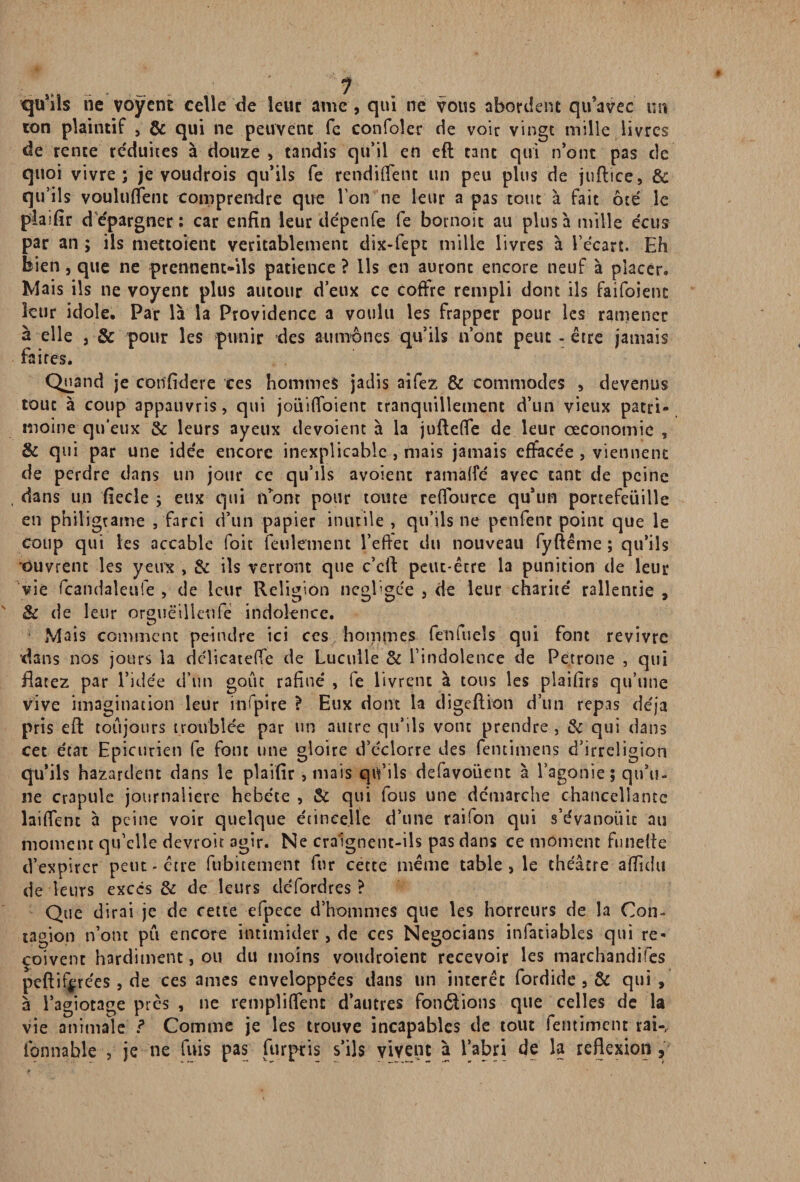 qu'ils rie voÿent celle de leur amc , qui ne vous abordent qu'avec un ion plaintif , & qui ne peuvent fc confoîer de voir vingt mille livres de rente réduites à douze , tandis qu’il en eft tant qui n’ont pas de quoi vivre; je voudrois qu’ils fe rendirent un peu plus de juflice, 6c qu’ils voulurent comprendre que l’on ne leur a pas tout à fait ôté le plaifîr d'épargner: car enfin leur dépenfe fe bornoit au plus à mille écus par an ; ils mettoient véritablement dix-fept mille livres à l’écart. Eh bien, que ne prennent-ils patience ? Ils en auronc encore neuf à placer. Mais ils ne voyent plus autour d’eux ce coffre rempli dont ils faifoienc leur idole. Par là la Providence a voulu les frapper pour les ramener à elle j & pour les punir des aumônes qu’ils n’ont peut-être jamais faites. Quand je confidere ces hommes jadis aifez & commodes , devenus tout à coup appauvris, qui joüiffoient tranquillement d’un vieux patri¬ moine qu'eux 6c leurs ayeux dévoient à la juftefle de leur œconomic , 6c qui par une idée encore inexplicable , mais jamais effacée , viennent de perdre dans un jour ce qu’ils avoient ramafle avec tant de peine . dans un flede ; eux qui n’ont pour tome reffource qu’un portefeuille en philigtame , farci d’un papier inutile , qu’ils ne penfenc point que le coup qui les accable foit feulement l’effet du nouveau fyftême ; qu’ils ouvrent les yeirx , 6c ils verront que c’cft peut-être la punition de leur vie fcandaleufe , de leur Religion négligée , de leur charité rallentie , 6c de leur orguëilleufe indolence. Mais comment peindre ici ces hommes fenfueîs qui font revivre dans nos jours la dclicateffe de Luculle 6c l’indolence de Petrone , qui Hâtez par l’idée d’un goût rafiué , fe livrent à tous les plaifirs qu’une vive imagination leur infpire ? Eux dont la digeftion d’un repas déjà pris eft toujours troublée par un autre qu’ils vont prendre, 6c qui dans cet état Epicurien fe font une gloire d’éclorre des femimens d’irréligion qu’ils bazardent dans le plaifîr , mais qu’ils defavoüent à l’agonie; qu’u¬ ne crapule journalière hébété , 6c qui fous une démarche chanceîlance laiffent à peine voir quelque étincelle d’une raifon qui s’évanouit au moment qu’elle devroit agir. Ne craignent-ils pas dans ce moment funetie d’expirer peut - être fubitement fur cette même table, le théâtre afïîdu de leurs excès & de leurs défordres ? Que dirai je de cette efpece d’hommes que les horreurs de la Con¬ tagion n’ont pu encore intimider , de ces Negocians infatiables qui re¬ çoivent hardiment, ou du moins voudroient recevoir les marchandées peftiffirées , de ces âmes enveloppées dans un intérêt fordide , & qui, à l’agiotage près , ne remplirent d’autres fondions que celles de la vie animale ? Comme je les trouve incapables de tout femiment rai-, fonnable , je ne fuis pas fur pris s’ils vivent à l’abri de la reflexion ,