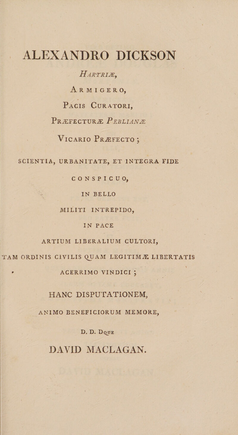 ALEXANDRO DICKSON / Hartrije, / Armigero, Pacis Curatori, Praefecturae Peblianje Vicario Praefecto ; SCIENTIA, URBANITATE, ET INTEGRA FIDE CONSPICUO, IN BELLO MILITI INTREPIDO, IN PACE ARTIUM LIBERALIUM CULTORI, TAM ORDINIS CIVILIS QUAM LEGITIMAE LIBERTATIS ' ACERRIMO VINDICI ; HANC DISPUTATIONEM, ANIMO BENEFICIORUM MEMORE, D. D. Dqjje