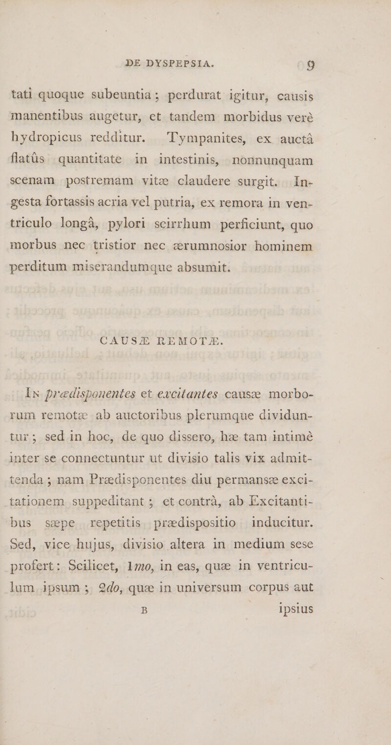 tati quoque subeuntia: perdurat igitur, causis manentibus augetur, et tandem morbidus vere hydropicus redditur. Tympanites, ex aucta flatus quantitate in intestinis, nonnunquam scenam postremam vitae claudere surgit. In¬ gesta fortassis acria vel putria, ex remora in ven¬ triculo longa, pylori scirrhum perficiunt, quo morbus nec tristior nec aerumnosior hominem perditum miserandumque absumit. CAUS/E REMOTA. In pr &amp; disponent es et excitantes causae morbo¬ rum remotae ab auctoribus plerumque dividun¬ tur ; sed in hoc, de quo dissero, hae tam intime inter se connectuntur ut divisio talis vix admit¬ tenda ; nam Praeclisponentes diu permansae exci¬ tationem suppeditant ; et contra, ab Excitanti¬ bus saepe repetitis prmdispositio inducitur. Sed, vice hujus, divisio altera in medium sese profert: Scilicet, Imo, in eas, quae in ventricu¬ lum ipsum ; Zdo, quae in universum corpus aut b ipsius