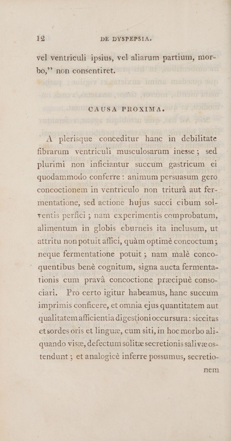 vel ventriculi ipsius, vel aliarum partium, mor¬ bo,” non consentiret. CAUSA PROXIMA. A plerisque conceditur hanc in debilitate fibrarum ventriculi musculosarum inesse; sed plurimi non inficiantur succum gastricum ei quodammodo conferre : animum persuasum gero concoctionem in ventriculo non tritura aut fer- rnentatione, sed actione hujus succi cibum sol¬ ventis perfici ; nam experimentis comprobatum, alimentum in globis eburneis ita inclusum, ut attritu non potuit affici, quam optime concoctum; neque fermentatione potuit; nam male conco¬ quentibus bene cognitum, signa aucta fermenta- tionis cum prava concoctione praecipue conso¬ ciari. Pro certo igitur habeamus, hanc succum imprimis conficere, et omnia ejus quantitatem aut qualitatem afficientia digestioni occursura: siccitas et sordes oris et linguae, cum siti, in hoc morbo ali¬ quando visas, defectum solitae secretionis salivae os¬ tendunt ; et analogice inferre possumus, secretio¬ nem