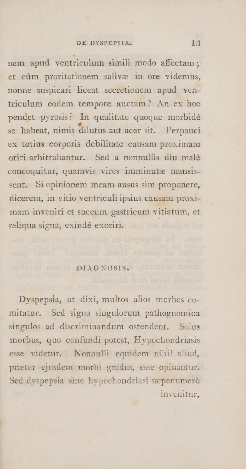 nem apud ventriculum simili modo affectam; et cum proritationem salivae in ore videmus, nonne suspicari liceat secretionem apud ven¬ triculum eodem tempore auctam ? An ex hoc pendet pyrosis ? In qualitate quoque morbide se habeat, nimis dilutus aut acer sit. Perpauci ex totius corporis debilitate causam proximam oriri arbitrabantur. Sed a nonnullis diu male concoquitur, quamvis vires imminutae mansis¬ sent. Si opinionem meam ausus sim proponere, dicerem, in vitio ventriculi ipsius causam proxi¬ mam inveniri et succum gastricum vitiatum, et reliqua signa, exinde exoriri. DIAGNOSIS. Dyspepsia, ut dixi, multos alios morbos co¬ mitatur. Sed signa singulorum pathognomica singulos ad discriminandum ostendent. Solus morbus, quo confundi potest, Hypochondriasis esse videtur. Nonnulli equidem nihil aliud, praeter ejusdem morbi gradus, esse opinantur. Sed dyspepsia sine hypochondriasi saepenumero invenitur,