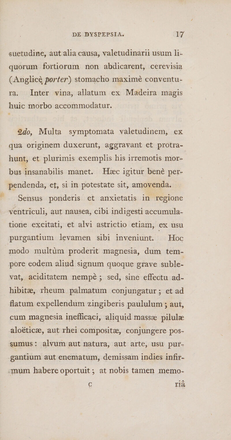 «uetudine, aut alia causa, valetudinarii usum li¬ quorum fortiorum non abdicarent, cerevisia (Anglice. porter) stomacho maxime conventu¬ ra. Inter vina, allatum ex Madeira magis huic morbo accommodatur. ^do, Multa symptomata valetudinem, ex qua originem duxerunt, aggravant et protra¬ hunt, et plurimis exemplis his irremotis mor¬ bus insanabilis manet. Haec igitur bene per¬ pendenda, et, si in potestate sit, amovenda. Sensus ponderis et anxietatis in regione ventriculi, aut nausea, cibi indigesti accumula¬ tione excitati, et alvi astrictio etiam, ex usu purgantium levamen sibi inveniunt» Hoc modo multum proderit magnesia, dum tem¬ pore eodem aliud signum quoque grave suble¬ vat, aciditatem nempe ; sed, sine effectu ad¬ hibitae, rheum palmatum conjungatur: et ad flatum expellendum zingiberis paululum; aut, cum magnesia inefficaci, aliquid massae pilulae aloeticae, aut rhei compositae, conjungere pos¬ sumus : alvum aut natura, aut arte, usu pur¬ gantium aut enematum, demissam indies infir¬ mum habere oportuit; at nobis tamen memo- c ria