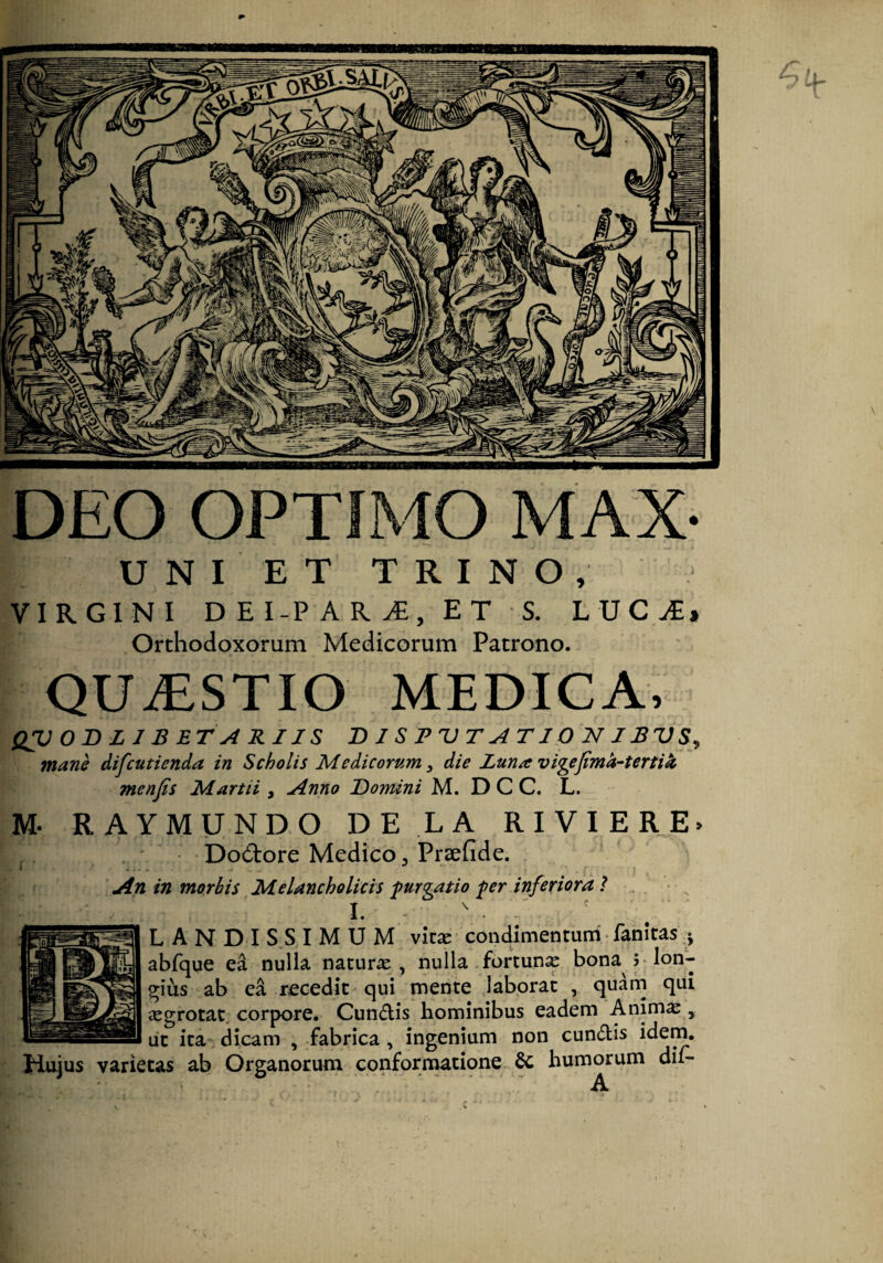 DEO OPTIMO MAX- UNIET TRINO, VIRGINI D E I-P A R E T S. LVCJEt Orthodoxorum Medicorum Patrono. QUiESTIO MEDICA. QVOBLJBETARIIS T> I S 1? U T A TIO JST IBV mane difcutienda in Scholis Medicorum ^ die Zuna vigefimk-tertik menjis Martii , Anno Domini M. D C C. L. M. RAYMUNDO DE LA RIVIERE> Dodiore Medico 3 Prsefide. An in morbis Melancholicis furgatio fer inferiora l . I. - . ^ LAN D I S S IMUM vicas condimentum • fanitas j abfque ea nulla naturae, nulla .fortun^ bona >* lon¬ gius ab ea recedit qui mente .laborat , quam qui aegrotat, corpore. Cundlis hominibus eadem Anim^ , ut ita dicam , fabrica , ingenium non eundis idem. Hujus varietas ab Organorum conformatione fic humorum dii-