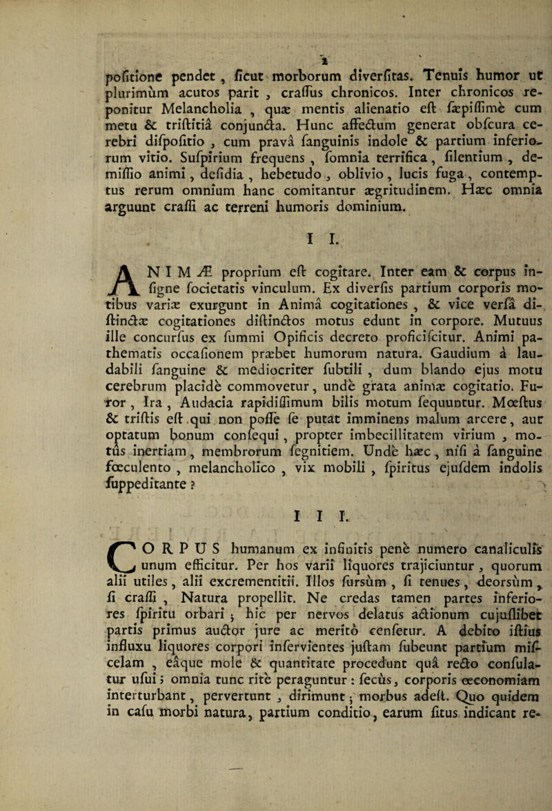 2 pofitione pendet, ficut morborum diverfitas. Tenuis humor ut plurimum acutos parit , craflTus chronicos. Inter chronicos re¬ ponitur Melancholia , quas mentis alienatio eft fkpiffim^ cum metu & triftitia conjunda. Hunc afFedtum generat obfcura ce¬ rebri difpoiitio , cum prava fanguinis indole & partium inferio^ rum vitio. Sufpirium frequens , fomnia terrifica, filentium , de- mifiio animi, defidia , hebetudo, oblivio, lucis fuga, contemp¬ tus rerum omnium hanc comitantur segritudinem. H^c omnia arguunt crafii ac terreni humoris dominium. I 1. An I M proprium efi: cogitare. Inter eam & corpus in- figne fodetatis vinculum. Ex diverfis partium corporis mo¬ tibus varix exurgunt in Anima cogitationes , & vice verfa di- ftindx cogitationes diftindos motus edunt in corpore. Mutuus ille concurfus ex fummi Opificis decreto proficifcitur. Animi pa- thematis occafionem prxbet humorum natura. Gaudium a lau¬ dabili fanguine &: mediocriter fubtili , dum blando ejus motu cerebrum placide commovetur, unde grata animie cogitatio. Fu¬ ror , Ira , Audacia rapidiflimum bilis motum fequuntur. Moeftus & triftis eft.qui non pofie fe putat imminens malum arcere, aur optatum bonum confequi, propter imbecillitatem virium , mo¬ tus inertiam, membrorum fegnitiem. Unde hxc, nifi a fanguine foeculento , melancholico , vix mobili , fpiritus ejufdem indolis fuppeditante ? > I I 1. ■ » CORPUS humanum ex infinitis pene numero canaliculfs unum efficitur. Per hos varii liquores trajiciuntur , quorum alii utiles, alii excrementitii. Illos (ursum , fi tenues, deorsum,, fi crafii , Natura propellit. Ne credas tamen partes inferio¬ res ipiritu orbari j hic per nervos delatus adionum cujuflibet partis primus audor jure ac merito cenfetur. A debito ifiius influxu liquores corpori infervientes juftam fubeunt partium mifi celam , eaque mole & quantitate procedunt qn^ redo confula- tur ufui? omnia tunc rite peraguntur : fecus, corporis oeconomiam interturbant, pervertunt , dirimunt j' morbus adefl. Quo quidem in cafu morbi natura, partium conditio, earum fitus indicant re-