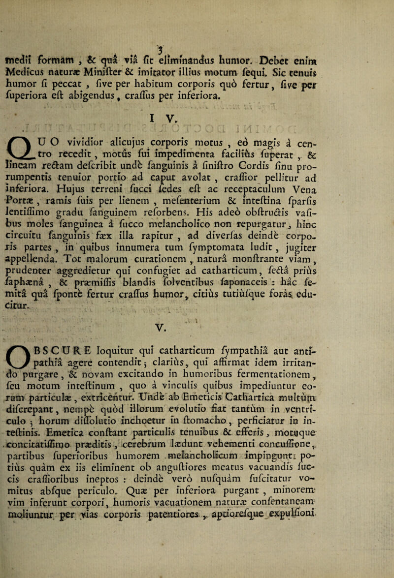 medii formam , & qu^ via fit eliminandas humor. Debet enim Medicus natura? Minifter & imitator illius motum fequi. Sic tenuis humor fi peccat , five per habitum corporis quo fertur, five per fuperiora eft abigendus, crafius per inferiora. I V. QU O vividior alicujus corporis motus , eo magis d cen¬ tro recedit, motus fui impedimenta facilifis fiiperat ^ & lineam rectam defcribit undb fanguinis a finifiro Cordis finu pro¬ rumpentis tenuior portio ad caput avolat , craflior pellitur ad inferiora. Hujus terreni fucci ledes efi: ac receptaculum Vena Porta?, ramis fuis per lienem , mefenterium inteftina fparfis Jentiflimo gradu fanguinem reforbens. His adeo obft:ru<3:is vafi- bus moles fanguinea d fucco melancholico non repurgatur j hinc circuitu fanguinis fscx illa rapitur , ad diverfas deindb corpo¬ ris partes^ in'quibus innumera tum fymptomata ludit, jugiter appellenda. Tot malorum curationem , natura monftrante viam, prudenter aggredietur qui confugiet ad catharticum, feriid prius iaph^na , & prsemiflis blandis lolventibus faponaceis : hac fe- mita qua fpontb fertur crafTus humor, citius tutiufque foras, edu¬ citur. V. OBSCURE loquitur qui catharticum fympathia aut anti¬ pathia agere contendit j clarius, qui affirmat idem irritan¬ do purgare, &c novam excitando in humoribus fermentationem, feu motum inteftinum , quo d vinculis quibus impediuntur eo¬ rum particulae, extricentur. Uhde'ab ErneticisCathartica multupi difcrepant, nempe quod illorum evolutio fiat tantum in ventri culo -j horum difiblutio inchoetur m ftomacho, perficiatur in in- teftinis. Emetica conftant particulis tenuibus 6c efferis ^ motqque .concitatiffimo pr^editfs, cerebrum Lxdunt vehementi concuffione partibus fuperioribus humorem melahcholiicum impingunti po¬ tius quam ex iis eliminent ob anguftiores meatus vacuandis luc- cis craffioribus ineptos : deinde vero nufqudm fufcitatur vo¬ mitus abfque periculo. Quse per inferiora purgant , minorem^ vim inferunt corpori, humoris vacuationem natura confentaneam^ moliunrux, per vias corporis patentiores. ^ aptiorefque^expulfioni.