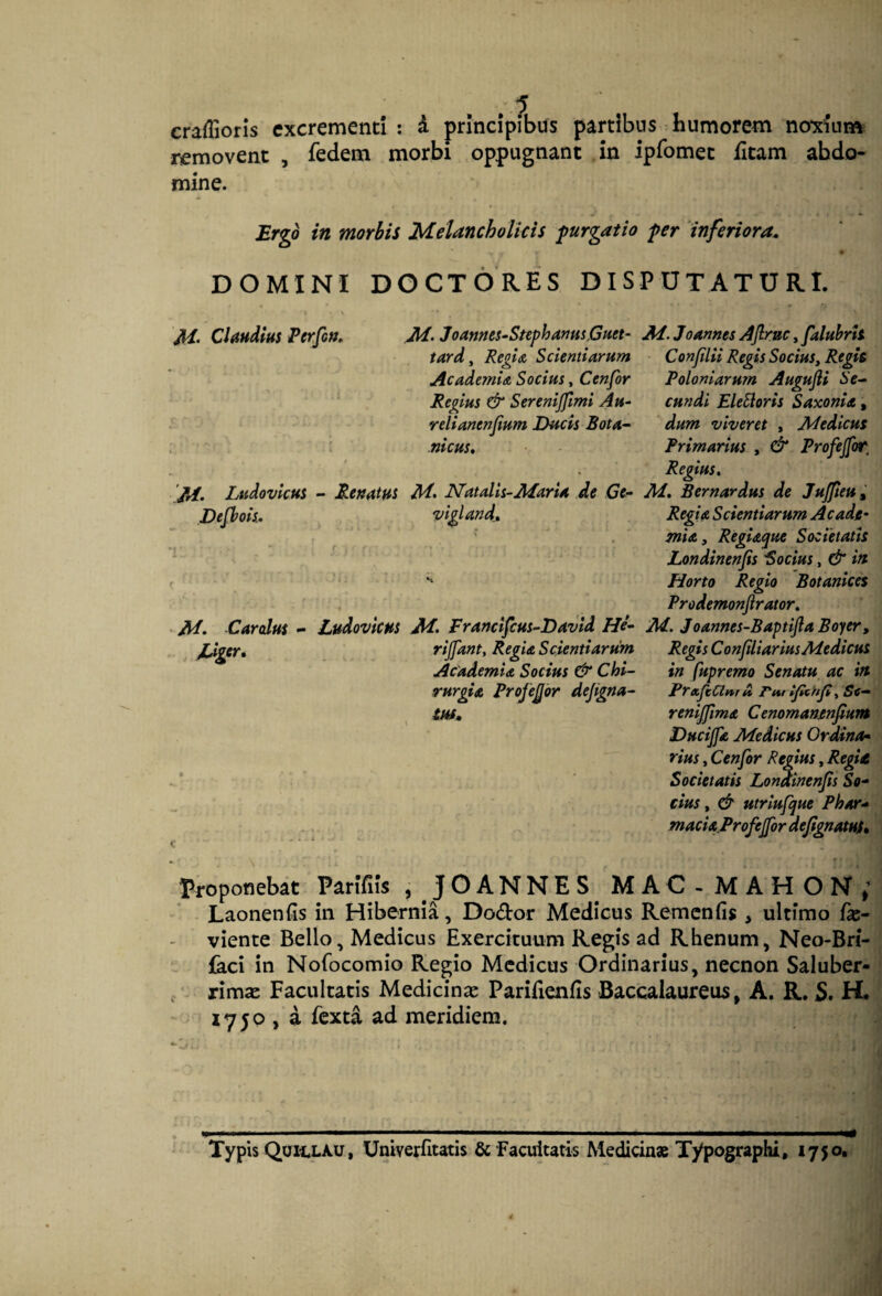 craffioris excrementi : d principibus partibus humorem noxium removent , fedem morbi oppugnant in ipfomet fitam abdo¬ mine. Ergo in morbis Melancholicis purgatio per ‘inferiora. DOMINI DOCTORES DISPUTATURI. M‘ Claudius Perfon, /tf. lAtdovkus - Etnatus Defhois, M. Cardus - Ludoviem M. Joanms-StephamsGHet- tard^ Regi A Scientiarum AcademiA Socius, Cenfor Regius & Serenijjlmi Au~ relianenjium Ducis Bota^ nicus. M* Natalis-Maria de Ge^ viglandt 1 M. Francifcus-David He- rijfant. Regia Scientiarum Academia Socius & Chi¬ rurgia Projejjbr dejigna- tuf. Ai. Joannes AJlruc, faluhrh Conjilii Regis SociuSy Regit Poloniarum Augufli Se¬ cundi EleSloris Saxonia, dum viveret , Medicus Primarius , & Profejfor, Regius^ M, Bernardus de Jujjieu^ Regia Scientiarum Acade¬ mia, Regiaque Societatis Londinenfis Bocius, & in Horto Regio Botanices Prodemonjirator, M. Joannes-Baptijla Boyer, Regis Conjiliarius Medicus in fupremo Senatu ac in PraJiClnr A Pm tjltnjt, Se— renijjima Cenomanenfium Ducijfa Medicus Ordina^ rius, Cenfor Regius, RegU Societatis Londinenfis So¬ cius , & utriufque Phar- macia.ProfeJfor dejignatut* Proponebat Parifils , JOANNES MAC-MAHON; Laonenfis in Hibernia, Dodor Medicus Remenfis , ultimo fx- viente Bello, Medicus Exercituum Regis ad Rhenum, Neo-Bri- {kci in Nofocomio Regio Medicus Ordinarius, necnon Saluber- f iimx Facultatis Medicinje Parifienils Baccalaureus, A. R. S. H. 1750 , a fexta ad meridiem. Typis QUH.LAU, Univerfitatis & Facultatis Medicinae Typographi, 1750,