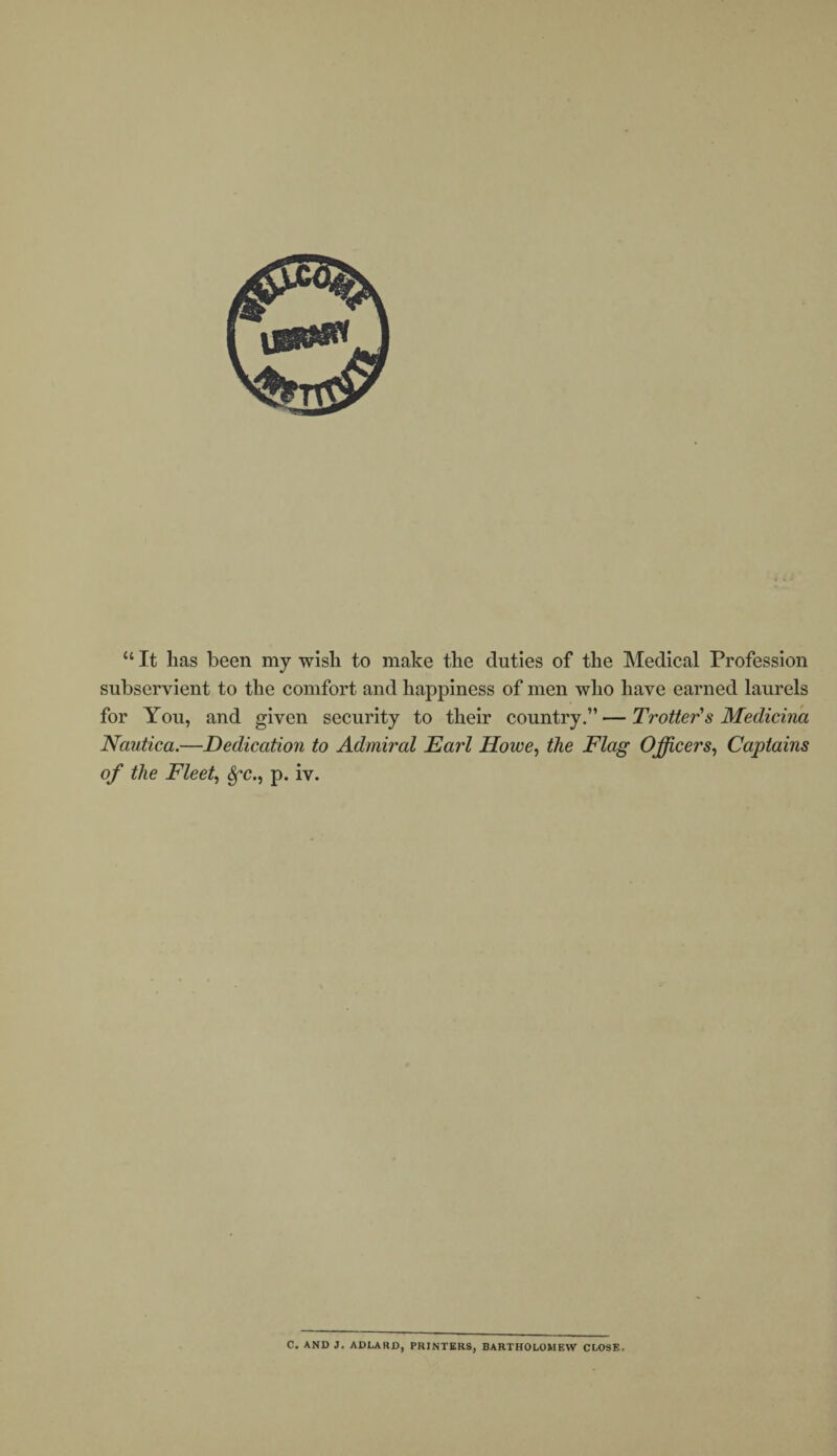 “ It lias been my wish to make the duties of the Medical Profession subservient to the comfort and happiness of men who have earned laurels for You, and given security to their country.”—Trotter's Medicina Nautica.—Dedication to Admiral Dari Howe, the Flag Officers, Captains of the Fleet, fyc., p. iv. C. AND J. ADLARD, PRINTERS, BARTHOLOMEW CLOSE.