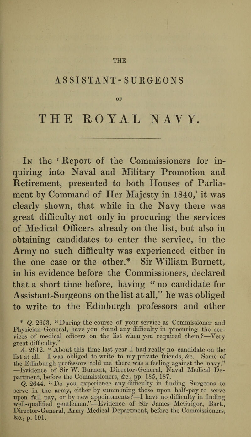 THE ASSISTANT- SURGEONS OF THE EOIAL NAYY. In the Report of the Commissioners for in¬ quiring into Naval and Military Promotion and Retirement, presented to both Houses of Parlia¬ ment by Command of Her Majesty in 1840/ it was clearly shown, that while in the Navy there was great difficulty not only in procuring the services of Medical Officers already on the list, but also in obtaining candidates to enter the service, in the Army no such difficulty was experienced either in the one case or the other.* Sir William Burnett, in his evidence before the Commissioners, declared that a short time before, having “ no candidate for Assistant-Surgeons on the list at all/’ he was obliged to write to the Edinburgh professors and other * Q. 2653. “ During the course of your service as Commissioner and Physician-General, have you found any difficulty in procuring the ser¬ vices of medical officers on the list when you required them?—Very great difficulty.” A. 2612. “ About this time last year I had really no candidate on the list at all. I was obliged to write to my private friends, &c. Some of the Edinburgh professors told me there was a feeling against the navy.” —Evidence of Sir W. Burnett, Director-General, Naval Medical De¬ partment, before the Commissioners, &c., pp. 185, 187. Q. 2644. “ Do you experience any difficulty in finding Surgeons to serve in the army, either by summoning those upon half-pay to serve upon full pay, or by new appointments?—I have no difficulty in finding well-qualified gentlemen.”—Evidence of Sir James McGrigor, Bart., Director-General, Army Medical Department, before the Commissioners, &c., p. 191.