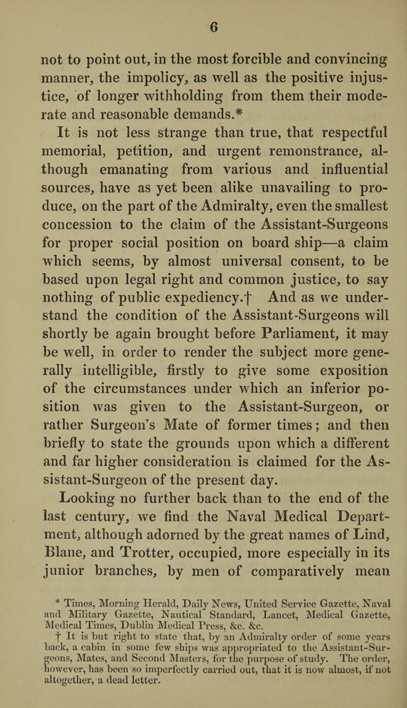 not to point out, in the most forcible and convincing manner, the impolicy, as well as the positive injus¬ tice, of longer withholding from them their mode¬ rate and reasonable demands.* It is not less strange than true, that respectful memorial, petition, and urgent remonstrance, al¬ though emanating from various and influential sources, have as yet been alike unavailing to pro¬ duce, on the part of the Admiralty, even the smallest concession to the claim of the Assistant-Surgeons for proper social position on board ship—a claim which seems, by almost universal consent, to be based upon legal right and common justice, to say nothing of public expediency.^ And as we under¬ stand the condition of the Assistant-Surgeons will shortly be again brought before Parliament, it may be well, in order to render the subject more gene¬ rally intelligible, firstly to give some exposition of the circumstances under which an inferior po¬ sition was given to the Assistant-Surgeon, or rather Surgeon’s Mate of former times; and then briefly to state the grounds upon which a different and far higher consideration is claimed for the As¬ sistant-Surgeon of the present day. Looking no further back than to the end of the last century, we find the Naval Medical Depart¬ ment, although adorned by the great names of Lind, Plane, and Trotter, occupied, more especially in its junior branches, by men of comparatively mean * Times, Morning Herald, Daily Hews, United Service Gazette, Naval and Military Gazette, Nautical Standard, Lancet, Medical Gazette, Medical Times, Dublin Medical Press, &c. &c. t It is but right to state that, by an Admiralty order of some years back, a cabin in some few ships was appropriated to the Assistant-Sur¬ geons, Mates, and Second Masters, for the purpose of study. The order, however, has been so imperfectly carried out, that it is now almost, if not altogether, a dead letter.