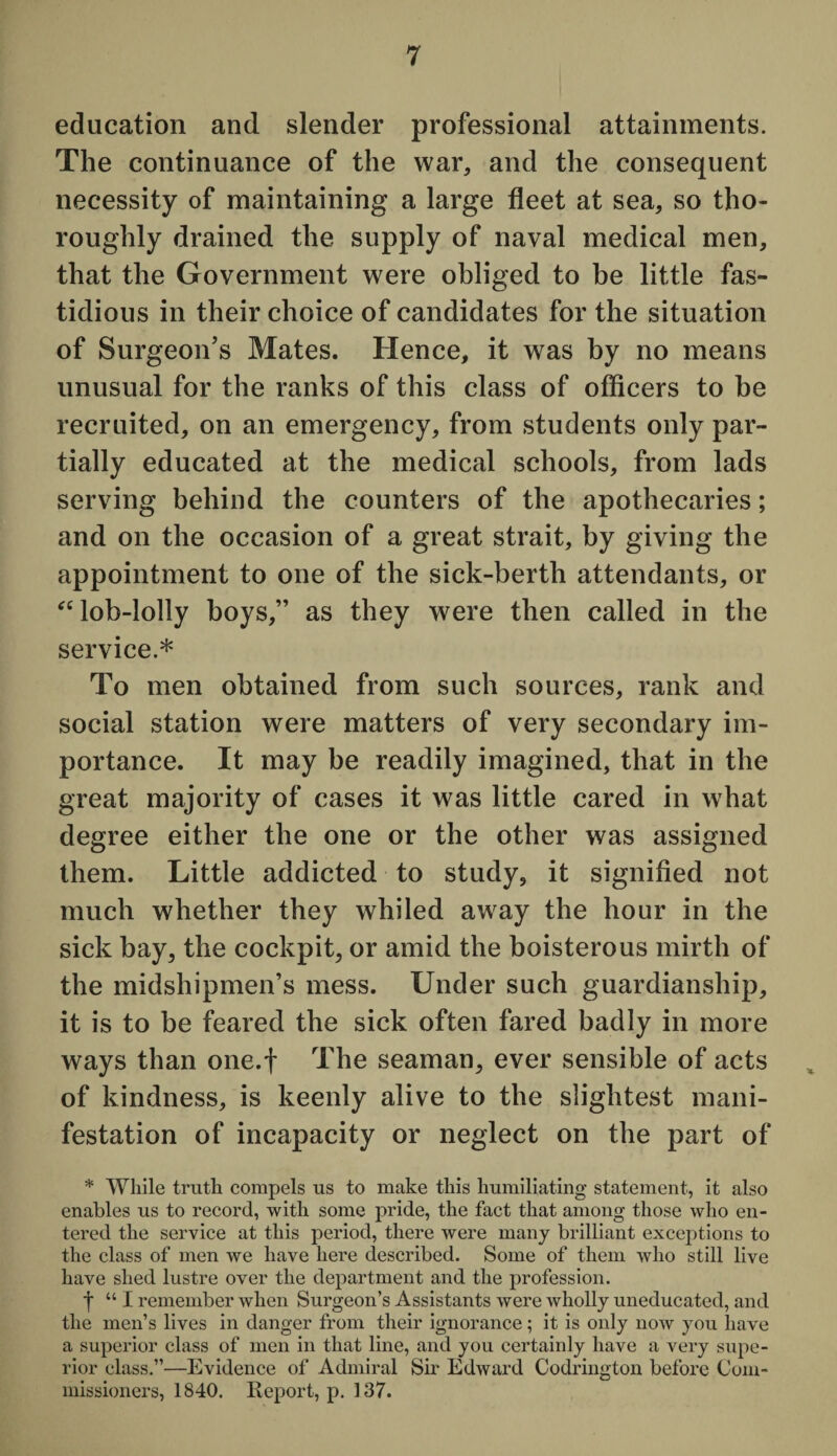 education and slender professional attainments. The continuance of the war, and the consequent necessity of maintaining a large fleet at sea, so tho¬ roughly drained the supply of naval medical men, that the Government were obliged to be little fas¬ tidious in their choice of candidates for the situation of Surgeon’s Mates. Hence, it was by no means unusual for the ranks of this class of officers to be recruited, on an emergency, from students only par¬ tially educated at the medical schools, from lads serving behind the counters of the apothecaries; and on the occasion of a great strait, by giving the appointment to one of the sick-berth attendants, or “ lob-lolly boys,” as they were then called in the service.* To men obtained from such sources, rank and social station were matters of very secondary im¬ portance. It may be readily imagined, that in the great majority of cases it was little cared in what degree either the one or the other was assigned them. Little addicted to study, it signified not much whether they whiled away the hour in the sick bay, the cockpit, or amid the boisterous mirth of the midshipmen’s mess. Under such guardianship, it is to be feared the sick often fared badly in more ways than one.f The seaman, ever sensible of acts of kindness, is keenly alive to the slightest mani¬ festation of incapacity or neglect on the part of * While truth compels us to make this humiliating statement, it also enables us to record, with some pride, the fact that among those who en¬ tered the service at this period, there were many brilliant exceptions to the class of men we have here described. Some of them who still live have shed lustre over the department and the profession. | “I remember when Surgeon’s Assistants were wholly uneducated, and the men’s lives in danger from their ignorance; it is only now you have a superior class of men in that line, and you certainly have a very supe¬ rior class.”—Evidence of Admiral Sir Edward Codrington before Com¬ missioners, 1840. Report, p. 137.