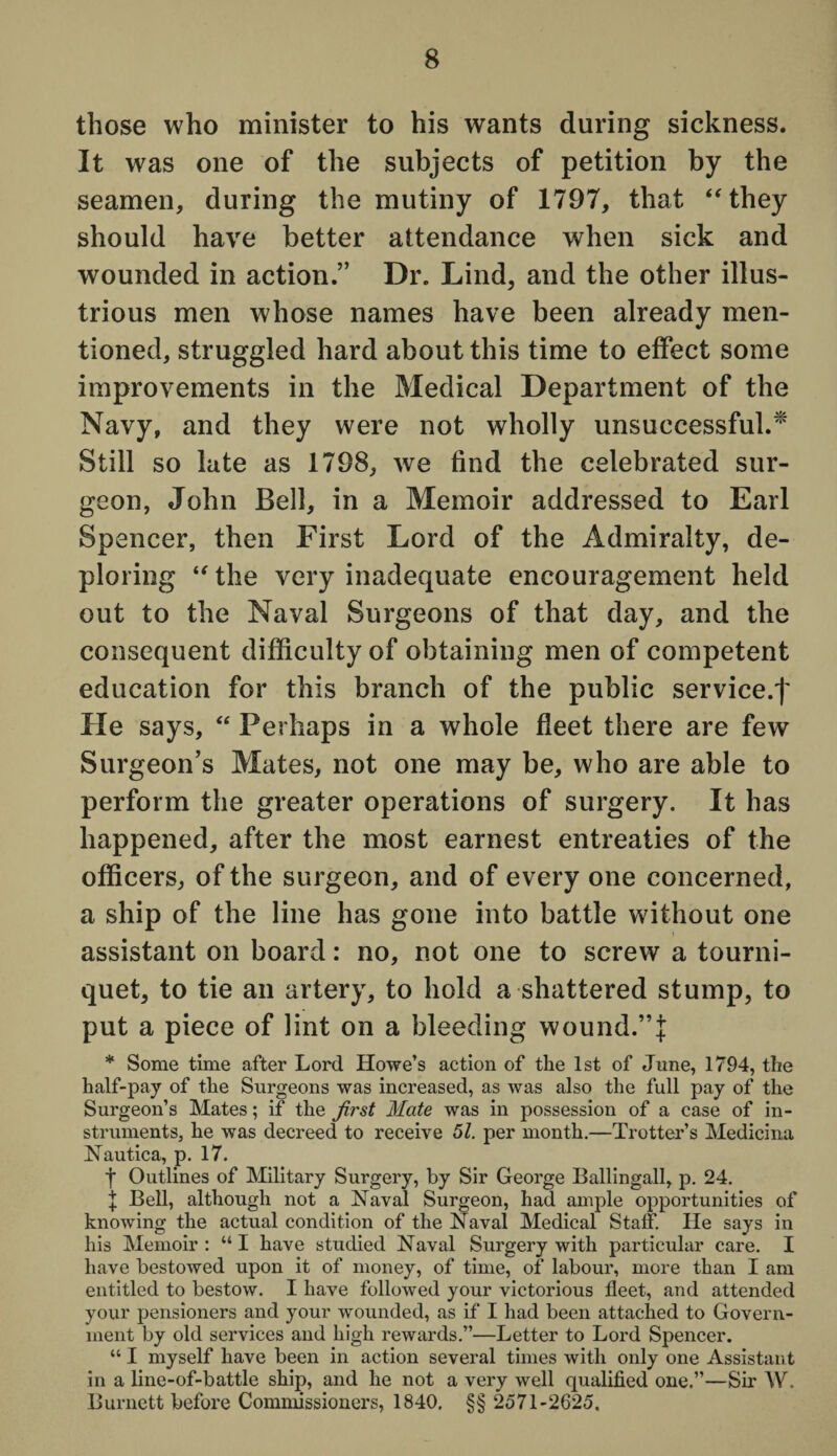 those who minister to his wants during sickness. It was one of the subjects of petition by the seamen, during the mutiny of 1797, that “they should have better attendance when sick and wounded in action.” Dr. Lind, and the other illus¬ trious men whose names have been already men¬ tioned, struggled hard about this time to effect some improvements in the Medical Department of the Navy, and they were not wholly unsuccessful.* Still so late as 1798, we find the celebrated sur¬ geon, John Bell, in a Memoir addressed to Earl Spencer, then First Lord of the Admiralty, de¬ ploring “the very inadequate encouragement held out to the Naval Surgeons of that day, and the consequent difficulty of obtaining men of competent education for this branch of the public service.! He says, “ Perhaps in a whole fleet there are few Surgeon’s Mates, not one may be, who are able to perform the greater operations of surgery. It has happened, after the most earnest entreaties of the officers, of the surgeon, and of every one concerned, a ship of the line has gone into battle without one assistant on board: no, not one to screw a tourni¬ quet, to tie an artery, to hold a shattered stump, to put a piece of lint on a bleeding wound.”J * Some time after Lord Howe’s action of the 1st of June, 1794, the half-pay of the Surgeons was increased, as was also the full pay of the Surgeon’s Mates; if the first Mate was in possession of a case of in¬ struments, he was decreed to receive 51. per month.—Trotter’s Medicimi Nautica, p. 17. f Outlines of Military Surgery, by Sir George Ballingall, p. 24. | Bell, although not a Naval Surgeon, had ample opportunities of knowing the actual condition of the Naval Medical Staff. He says in his Memoir: “I have studied Naval Surgery with particular care. I have bestowed upon it of money, of time, of labour, more than I am entitled to bestow. I have followed your victorious fleet, and attended your pensioners and your wounded, as if I had been attached to Govern¬ ment by old services and high rewards.”—Letter to Lord Spencer. “ I myself have been in action several times with only one Assistant in a line-of-battle ship, and he not a very well qualified one.”—Sir W. Burnett before Commissioners, 1840. §§ 2571-2625.