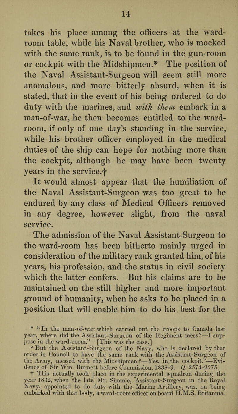 takes his place among the officers at the ward¬ room table, while his Naval brother, who is mocked with the same rank, is to be found in the gun-room or cockpit with the Midshipmen.* The position of the Naval Assistant-Surgeon will seem still more anomalous, and more bitterly absurd, when it is stated, that in the event of his being ordered to do duty with the marines, and with them embark in a man-of-war, he then becomes entitled to the ward¬ room, if only of one day’s standing in the service, while his brother officer employed in the medical duties of the ship can hope for nothing more than the cockpit, although he may have been twenty years in the service.f It would almost appear that the humiliation of the Naval Assistant-Surgeon was too great to be endured by any class of Medical Officers removed in any degree, however slight, from the naval service. The admission of the Naval Assistant-Surgeon to the ward-room has been hitherto mainly urged in consideration of the military rank granted him, of his years, his profession, and the status in civil society which the latter confers. But his claims are to be maintained on the still higher and more important ground of humanity, when he asks to be placed in a position that will enable him to do his best for the * “ In the man-of-war which carried out the troops to Canada last year, where did the Assistant-Surgeon of the Regiment mess?—I sup¬ pose in the ward-room.” [This was the case.] “But the Assistant-Surgeon of the Navy, who is declared by that order in Council to have the same rank with the Assistant-Surgeon of the Army, messed with the Midshipmen ?—Yes, in the cockpit.”—Evi¬ dence of Sir Wm. Burnett before Commission, 1838-9. Q. 2574-2575. t This actually took place in the experimental squadron during the year 1832, when the late Mr. Sirnmie, Assistant-Surgeon in the Royal Navy, appointed to do duty with the Marine Artillery, was, on being embarked with that body, a ward-room officer onboard H.M.S. Britannia.