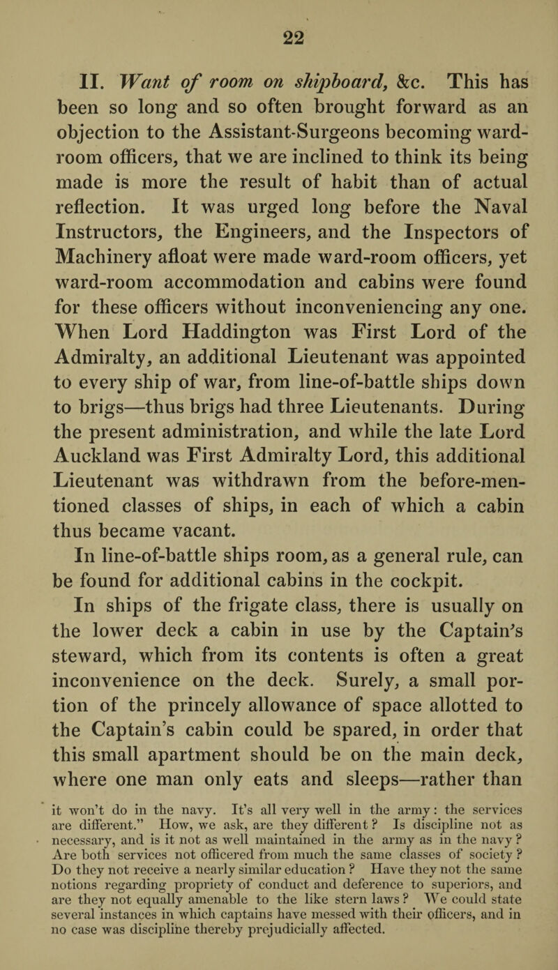 II. Want of room on shipboard, &c. This has been so long and so often brought forward as an objection to the Assistant-Surgeons becoming ward¬ room officers, that we are inclined to think its being made is more the result of habit than of actual reflection. It was urged long before the Naval Instructors, the Engineers, and the Inspectors of Machinery afloat were made ward-room officers, yet ward-room accommodation and cabins were found for these officers without inconveniencing any one. When Lord Haddington was First Lord of the Admiralty, an additional Lieutenant was appointed to every ship of war, from line-of-battle ships down to brigs—thus brigs had three Lieutenants. During the present administration, and while the late Lord Auckland was First Admiralty Lord, this additional Lieutenant was withdrawn from the before-men¬ tioned classes of ships, in each of which a cabin thus became vacant. In line-of-battle ships room, as a general rule, can be found for additional cabins in the cockpit. In ships of the frigate class, there is usually on the lower deck a cabin in use by the Captain's steward, which from its contents is often a great inconvenience on the deck. Surely, a small por¬ tion of the princely allowance of space allotted to the Captain’s cabin could be spared, in order that this small apartment should be on the main deck, where one man only eats and sleeps—rather than it won’t do in the navy. It’s all very well in the army: the services are different.” How, we ask, are they different ? Is discipline not as necessary, and is it not as well maintained in the army as in the navy ? Are both services not officered from much the same classes of society ? Do they not receive a nearly similar education ? Have they not the same notions regarding propriety of conduct and deference to superiors, and are they not equally amenable to the like stern laws ? We could state several instances in which captains have messed with their officers, and in no case was discipline thereby prejudicially affected.