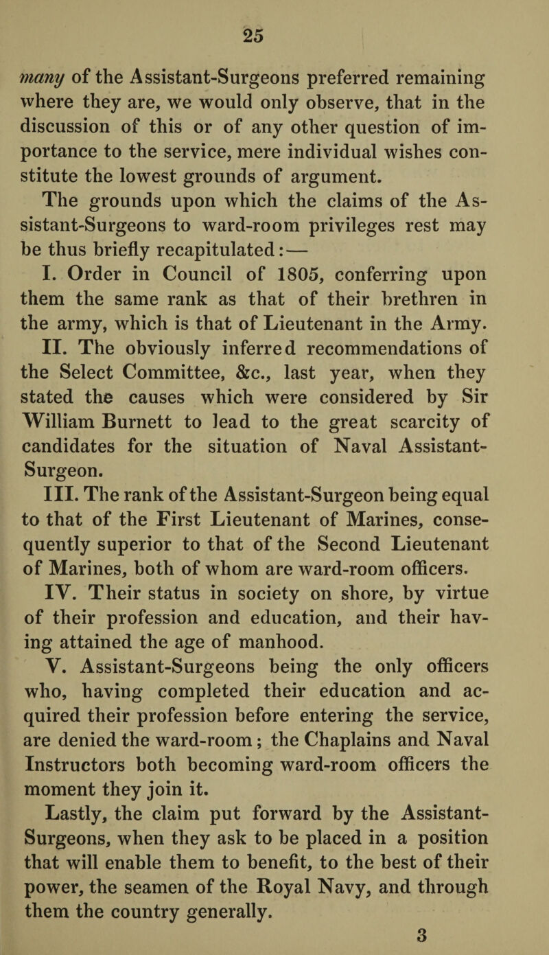 many of the Assistant-Surgeons preferred remaining where they are, we would only observe, that in the discussion of this or of any other question of im¬ portance to the service, mere individual wishes con¬ stitute the lowest grounds of argument. The grounds upon which the claims of the As¬ sistant-Surgeons to ward-room privileges rest may be thus briefly recapitulated: — I. Order in Council of 1805, conferring upon them the same rank as that of their brethren in the army, which is that of Lieutenant in the Army. II. The obviously inferred recommendations of the Select Committee, &c., last year, when they stated the causes which were considered by Sir William Burnett to lead to the great scarcity of candidates for the situation of Naval Assistant- Surgeon. III. The rank of the Assistant-Surgeon being equal to that of the First Lieutenant of Marines, conse¬ quently superior to that of the Second Lieutenant of Marines, both of whom are ward-room officers. IV. Their status in society on shore, by virtue of their profession and education, and their hav¬ ing attained the age of manhood. Y. Assistant-Surgeons being the only officers who, having completed their education and ac¬ quired their profession before entering the service, are denied the ward-room; the Chaplains and Naval Instructors both becoming ward-room officers the moment they join it. Lastly, the claim put forward by the Assistant- Surgeons, when they ask to be placed in a position that will enable them to benefit, to the best of their power, the seamen of the Royal Navy, and through them the country generally. 3