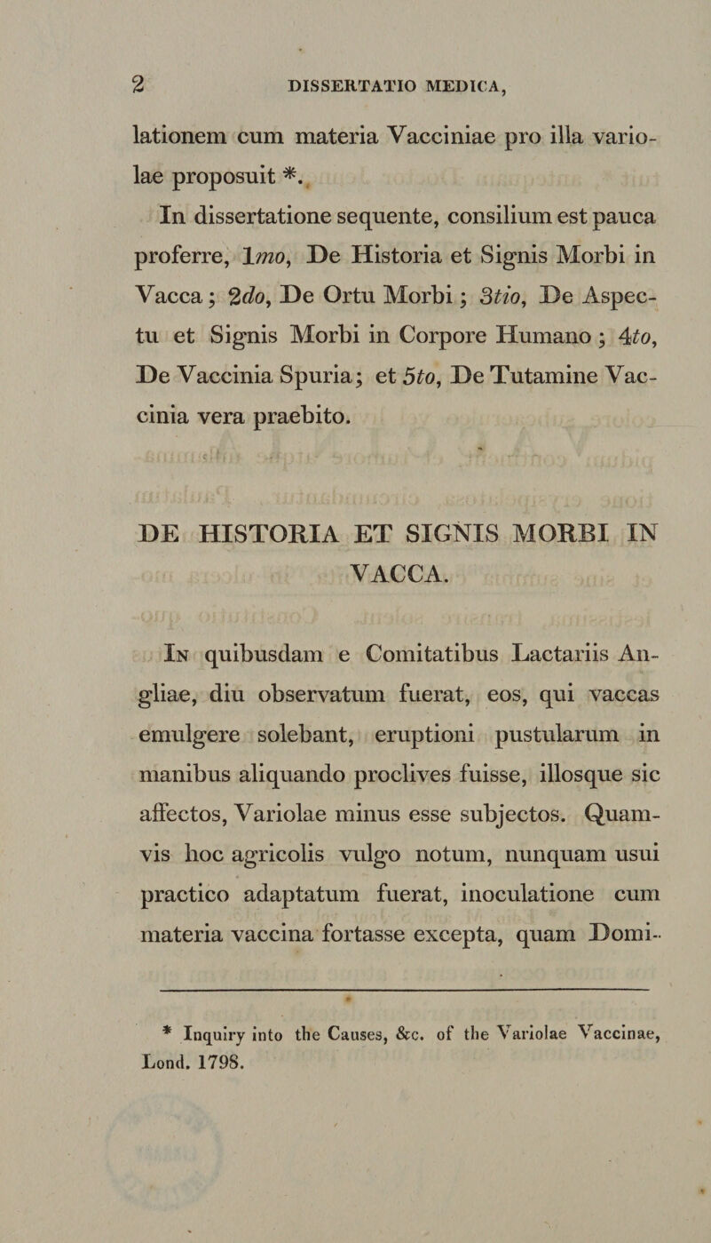 lationem cum materia Vacciniae pro illa vario¬ lae proposuit In dissertatione sequente, consilium est pauca proferre, 1 mo, De Historia et Signis Morbi in Vacca; 2do. De Ortu Morbi; 3tio. De Aspec¬ tu et Signis Morbi in Corpore Humano ; 4to. De Vaccinia Spuria; et 5to, De Tutamine Vac¬ cinia vera praebito. DE HISTORIA ET SIGNIS MORBI IN VACCA. In quibusdam e Comitatibus Lactariis An- gliae, diu observatum fuerat, eos, qui vaccas emulgere solebant, eruptioni pustularum in manibus aliquando proclives fuisse, illosque sic affectos, Variolae minus esse subjectos. Quam¬ vis hoc agricolis vulgo notum, nunquam usui practico adaptatum fuerat, inoculatione cum materia vaccina fortasse excepta, quam Domi- * Inquiry into the Causes, &amp;c. of the Variolae Vaccinae, Loncl. 1798.