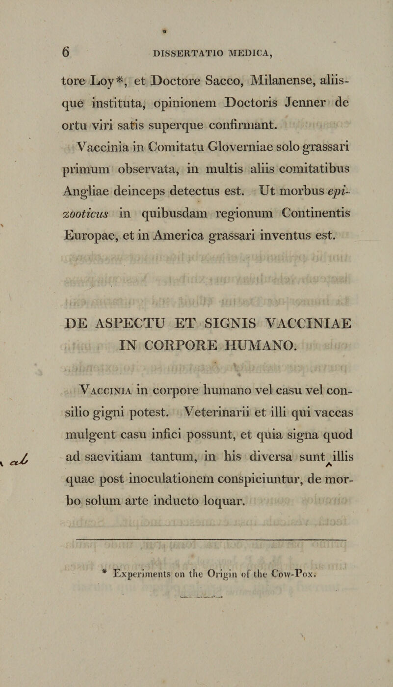 tore Loy*, et Doctore Sacco, Milanense, aliis¬ que instituta, opinionem Doctoris Jenner de ortu viri satis superque confirmant. Vaccinia in Comitatu Gloverniae solo grassari primum observata, in multis aliis comitatibus Angliae deinceps detectus est. Ut morbus epi- zooticus in quibusdam regionum Continentis Europae, et in America grassari inventus est. ' '' ”&gt;' - • '.fi- * . ' - f '', * • . : .* «. - ? | ■ i t ‘' '■ „ 'T : ' ‘ . 1 .1 .. DE ASPECTU ET SIGNIS VACCINIAE IN CORPORE HUMANO. »4 Vaccinia in corpore humano vel casu vel con¬ silio gigni potest. Veterinarii et illi qui vaccas mulgent casu infici possunt, et quia signa quod v cd* ad saevitiam tantum, in his diversa sunt^illis quae post inoculationem conspiciuntur, de mor¬ bo solum arte inducto loquar. * Experiments on the Origin of the Cow-Pox.