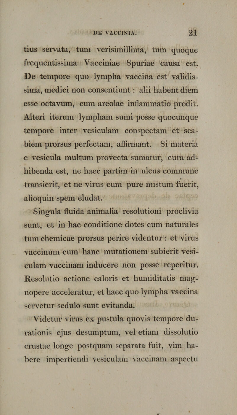 tius servata, tum verisimillima, tum quoque frequentissima Vacciniae Spuriae causa est. De tempore quo lympha vaccina est validis¬ sima, medici non consentiunt: alii habent diem esse octavum, cum areolae inflammatio prodit. Alteri iterum lympham sumi posse quocunque tempore inter vesiculam conspectam et sca¬ biem prorsus perfectam, affirmant. Si materia e vesicula multum provecta sumatur, cura ad¬ hibenda est, ne haec partim in ulcus commune * transierit, et ne virus cum pure mistum fuerit, alioquin spem eludat. Singula fluida animalia resolutioni proclivia sunt, et in hac conditione dotes cum naturales tum chemicae prorsus perire videntur : et virus vaccinum cum hanc mutationem subierit vesi¬ culam vaccinam inducere non posse reperitur. Resolutio actione caloris et liumiditatis mag¬ nopere acceleratur, et haec quo lympha vaccina servetur sedulo sunt evitanda. Videtur virus ex pustula quovis tempore du- rationis ejus desumptum, vel etiam dissolutio crustae longe postquam separata fuit, vim ha¬ bere impertiendi vesiculam vaccinam aspectu