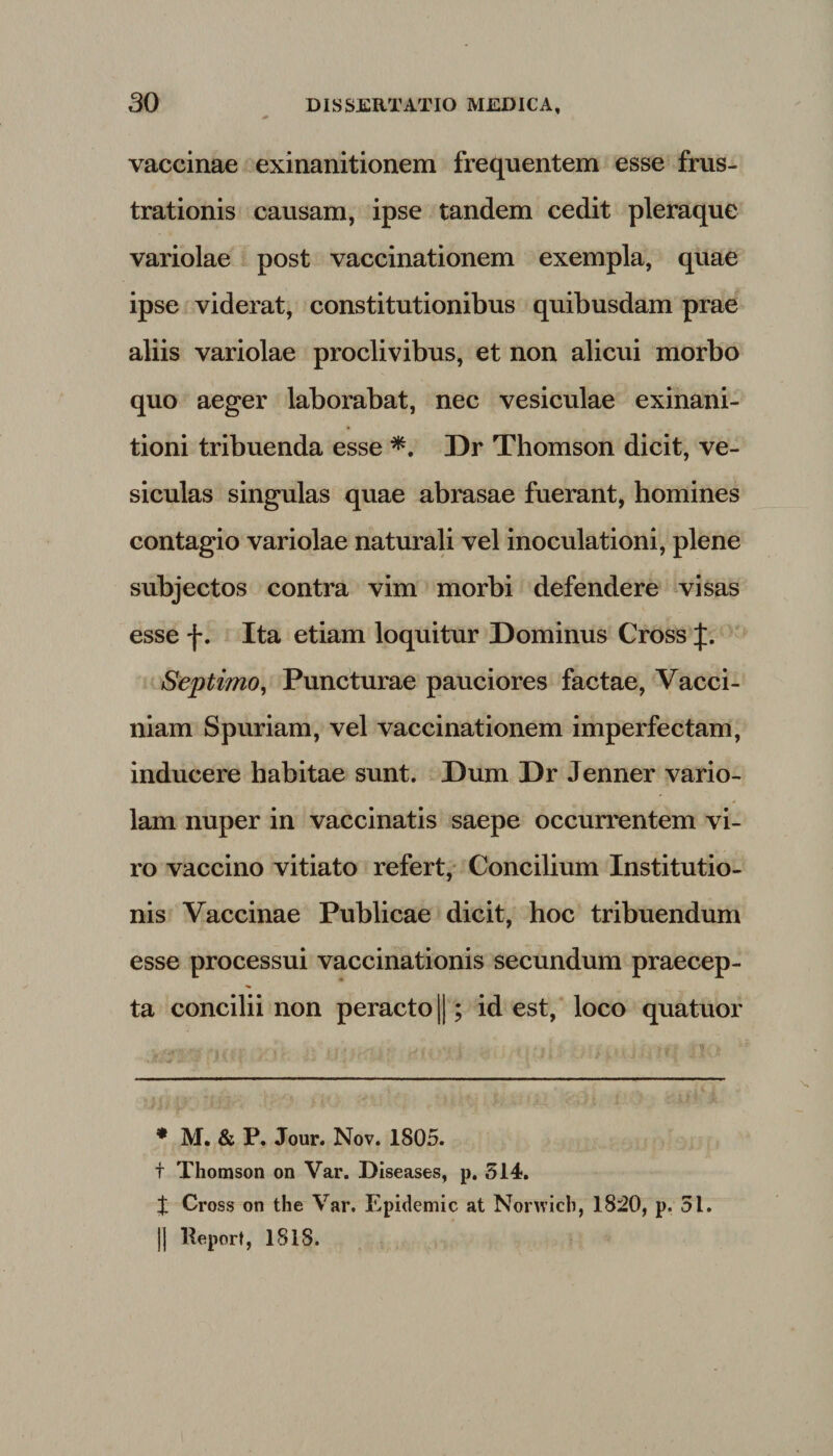 vaccinae exinanitionem frequentem esse frus¬ trationis causam, ipse tandem cedit pleraque variolae post vaccinationem exempla, quae ipse viderat, constitutionibus quibusdam prae aliis variolae proclivibus, et non alicui morbo quo aeger laborabat, nec vesiculae exinani¬ tioni tribuenda esse *. Dr Thomson dicit, ve¬ siculas singulas quae abrasae fuerant, homines contagio variolae naturali vel inoculationi, plene subjectos contra vim morbi defendere visas esse f. Ita etiam loquitur Dominus Cross J. Septimo, Puncturae pauciores factae, Vacci- niam Spuriam, vel vaccinationem imperfectam, inducere habitae sunt. Dum Dr Jenner vario¬ lam nuper in vaccinatis saepe occurrentem vi¬ ro vaccino vitiato refert, Concilium Institutio¬ nis Vaccinae Publicae dicit, hoc tribuendum esse processui vaccinationis secundum praecep¬ ta concilii non peracto ||; id est, loco quatuor * M. &amp; P. Jour. Nov. 1805. t Thomson on Var. Diseases, p. 514. t Cross on the Var. Epidemic at Norwicb, 1820, p. 51. ]| Report, 1818.