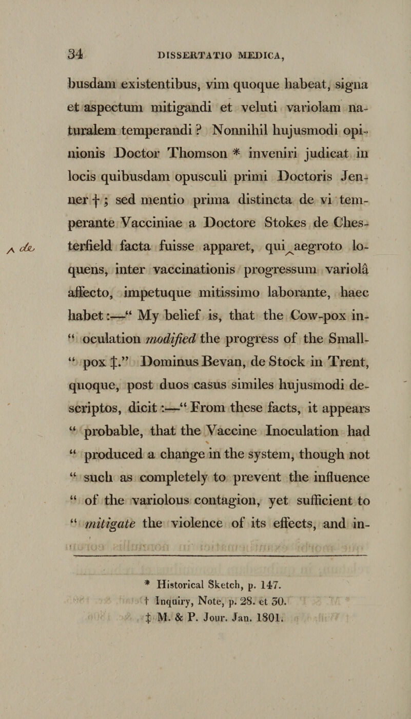 busdam existentibus, vim quoque habeat, signa et aspectum mitigandi et veluti variolam na¬ turalem temperandi ? Nonnihil hujusmodi opi ¬ nionis Doetor Thomson * inveniri judicat in locis quibusdam opusculi primi Doctoris Jen- ner f ; sed mentio prima distincta de vi tem¬ perante Vacciniae a Doctore Stokes de Ches- terfield facta fuisse apparet, qui^aegroto lo- quens, inter vaccinationis progressum variola affecto, impetuque mitissimo laborante, haec habet:—“ My belief is, that tlie Cow-pox in- “ oculation modified the progress of the Small- “ pox J.” Dominus Bevan, de Stock in Trent, quoque, post duos casus similes hujusmodi de¬ scriptos, dicit:—“ Erom these facts, it appears “ probable, that the Vaccine Inoculation had % “ produced a change in the system, though not “ sucli as completely to prevent the influence “ of the variolous contagion, yet sufficient to “ mitigate the violence of its effects, and in- * Historical Sketch, p. 147. t Inquiry, Note, p. 28, et 50. t M. &amp; P. Jour. Jan. 1801.