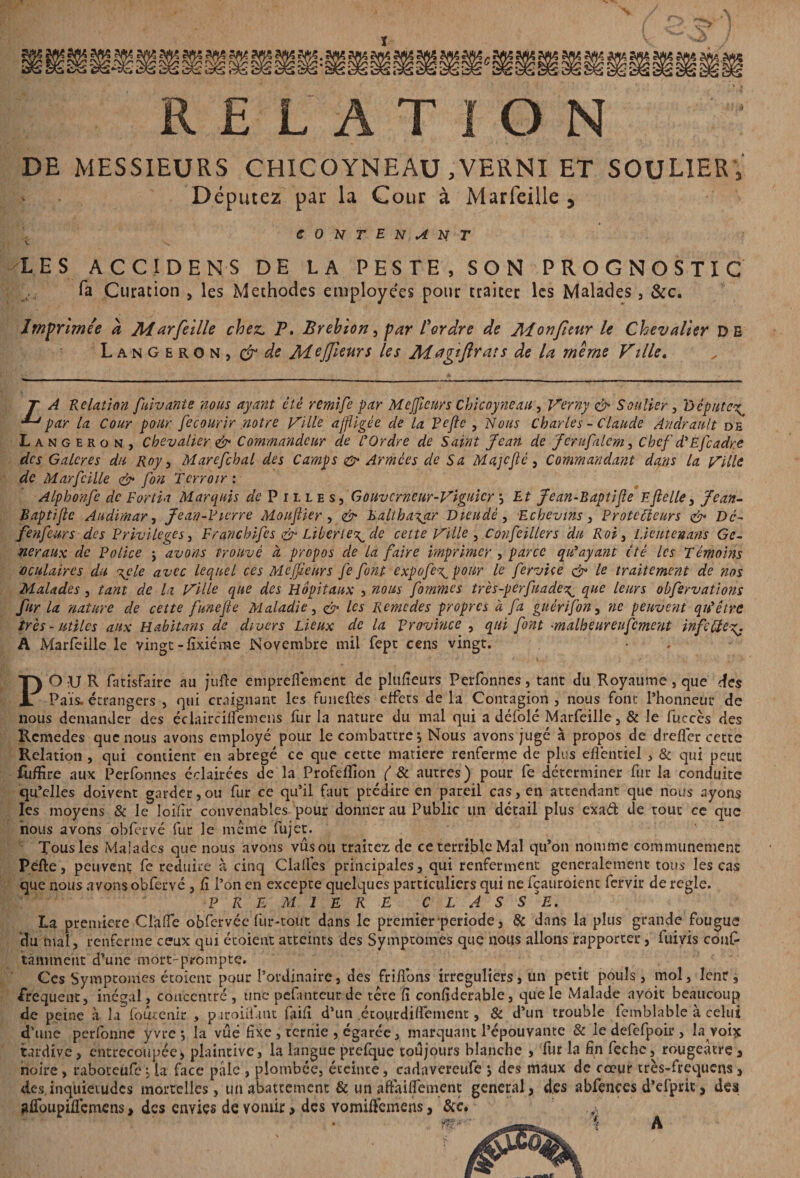 RELATION DE MESSIEURS CHICOYNEAU ,VERNI ET SOULIER , Députez par la Cour à Marfeiile, contenant LES A C CI D EN-S DE LA PESTE, SON PROGNOSTIC fa Curation , les Méthodes employées pour traiter les Malades, &c. Imprimée a Marfeiile chez. P. Brehion, par Perdre de Monfuur le Chevalier DE LanGeron, & de MeJJiwrs les Aiagîftrats de la même Ville. T A Relation fuivante nous ayant été remife par Mejficurs Chicoyneau, Verny & Soulier, 'Députe\ ^ par la Cour pour fecourir notre Ville affligée de la Peflc , Nous Charles - Claude Andrault de Langeron, chevalier & Commandeur de C Ordre de Saint Jean de Jcrufalem, Chef d'Efcadr.e des Galcres du Roy, Marefchal des Camps & Armées de Sa MajcJlé, Commandant dans la Ville de Marfcille & fon Terroir : Alphonfe de T or lia Marquis de P i l l e s , Gouverneur-Viguicr *, Et Jean-Baptifie Eftelle, Jean- Baptifie Audimar, Jean-Pierre Mouflier , & Balthasar Dieudé, Echevins, Protecteurs & Dc- fenfeurs des Privilèges, Franchifes & Liberté^ de cette Ville , Covfeillers du Roi , Lieutenans Ge¬ neraux de Police j avons Prouvé à propos de la faire imprimer , parce qu'ayant été les Témoins oculaires du \çle avec lequel ces Mejfeurs fe font expofe\pour le fervice & le traitement de nos Malades, tant de la Ville que des Hôpitaux , nous femmes très-perfuade^ que leurs ohfervations fur la nature de cette funefle Maladie, <& les Remedes propres à fa guérifon, ne peuvent qu'être très-utiles aux Habitans de divers Lieux de la province , qui font •malheureufcment infcUe%. A Marfeiile le vingt -fixiéme Novembre mil fept cens vingt. POUR fatisfaire au jufte empreflément de plufieurs Perfonnes, tant du Royaume, que des Pais, étrangers , qui craignant les funeftes effets delà Contagion, nous font Phonncur de nous demander des éclairciifemens fur la nature du mal qui a défoie Marfeiile, & le fucccs des Remedes que nous avons employé pour le combattre ^ Nous avons jugé à propos de dreflér cette Relation , qui contient en abrégé ce que cette matière renferme de plus efléntiel , & qui peut fijflîre aux Perfonnes éclairées de la Profeflion ( & autres) pour fe déterminer fur la conduite qu’elles doivent garder, ou fur ce qu’il faut prédire en pareil cas, en attendant que nous ayons les moyens & le loifir convenables pour donner au Public un detail plus exa& de tout ce que nous avons obfcrvé fur le meme fujet. Tous les Malades que nous avons vus ou traitez de ce terrible Mal qu’on nomme communément Pefte, peuvent fe réduire à cinq Clalfes principales, qui renferment généralement tous les cas que nous avons obfervé, fi l’on en excepte quelques particuliers qui ne fçauroient fervir de réglé. PREMIERE CLASSEE. La première ClàflTe obfervée fur-tout dans le premier période, & dans la plus grande fougue du mal, renferme ceux qui étoieut atteints des Symptômes que nous allons rapporter, iuivis confi ta mment d’une mort-prompte. Ces Symptômes étoient pour l’ordinaire, des frifions irréguliers, un petit pouls, mol, leur, frequent, inégal, concentré , une pefanteurde tete fi confiderable, que le Malade avoit beaucoup J _  . _ \ 1 T. « . ! .. .. f, 1/T 11 Oi .4*114-* (a m Kl n noire, raboteufe ; la face paie , plombée, éteinte, cadavereufe j des maux de cœur très-frequens , des inquiétudes mortelles, un abattement &un afiaiifemenc general, des abfences d’efprit, des gfibupiflemens, des envies de vomir, des vomiflemens, &c. A