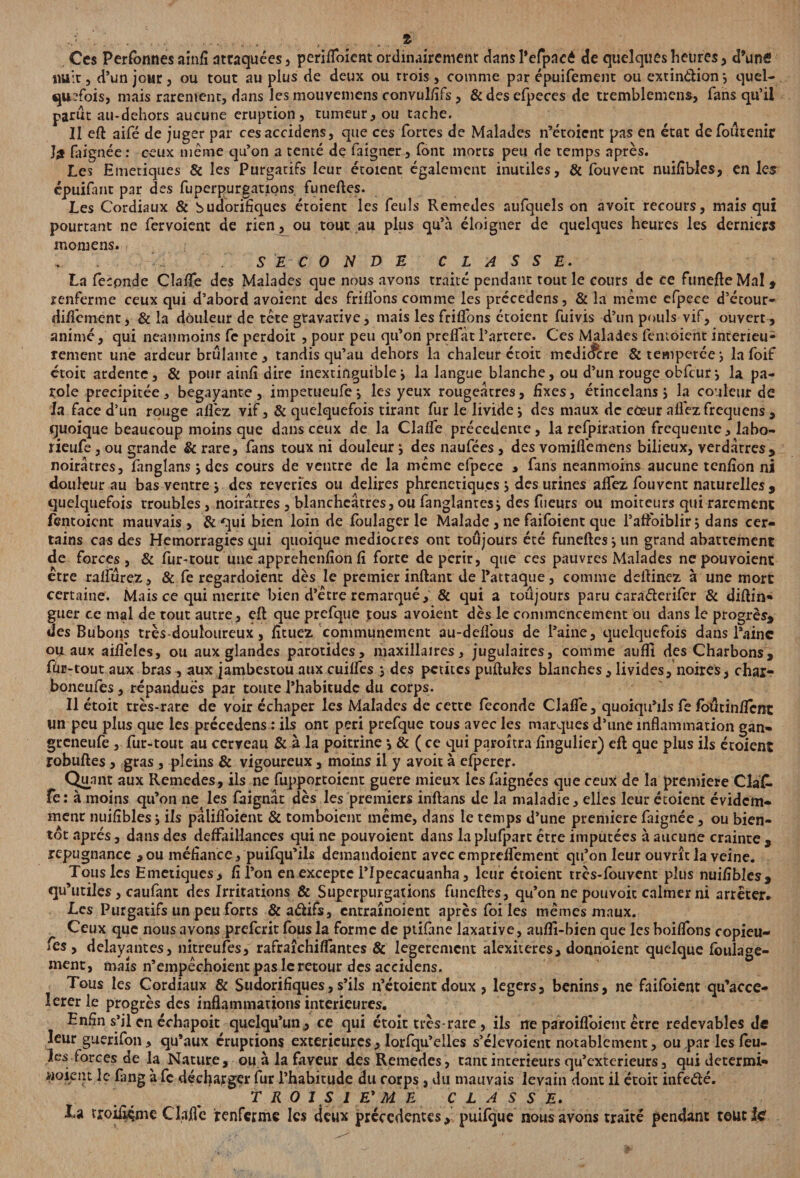 Ces Personnes ainfi attaquées , perifibient ordinairement dans l’efpacé de quelques heures, d’unfi nuit, d’un jour, ou tout au plus de deux ou trois, comme par épuifement ou extindion-, quel¬ quefois, mais rarement, dans les mouvemens convulfifs, & des efpeces de tremblemens, fans qu’il parut au-dehors aucune éruption, tumeur, ou tache. Il eft aifé de juger par cesaccidens, que ces fortes de Malades n’éroient pas en état defoutenir Î£ faignée : ceux même qu’on a tenté de faigner, font morts peu de temps après. Les Emetiques & les Purgatifs leur étoient également inutiles, & fou vent nuifibles, en les épuifant par des fuperpurgatxons funeftes. Les Cordiaux & budorifiques étoient les feuls Remedes aufquels on avoir recours, mais qui pourtant ne fervoient de rien, ou tout au plus qu’à éloigner de quelques heures les derniers momens. ,• . SECONDE CLASSE. La féconde Claflfe des Malades que nous avons traité pendant tout le cours de ce funefteMal , renferme ceux qui d’abord avoient des fri fions comme les précedens, & la même efpece d’ccour- difîement, & la douleur de tête gravarive, mais les friffons étoient fuivis d’un pouls vif, ouvert, animé, qui neanmoins fe perdoit , pour peu qu’on preffàt l’artere. Ces Malades fentoienc intérieu¬ rement une ardeur brûlante , tandis qu’au dehors la chaleur croit mcdic&re & temperée la foif étoit ardente, & pour ainfî dire inextinguiblei la langue blanche, ou d’un rouge obfcur\ la pa¬ role précipitée, bégayante, impetueufe j les yeux rougeâtres, fixes, étincelans j la couleur de la face d’un rouge allez vif, & quelquefois tirant fur le livide ; des maux de coeur allez frequens , quoique beaucoup moins que dans ceux de la Claffe précédente, la refpiration frequente, labo- rieufe, ou grande & rare, fans toux ni douleur j des naufées, des vomiflemens bilieux, verdâtres, noirâtres, fanglans j des cours de ventre de la même efpece * fans neanmoins aucune tcnfîon ni douleur au bas ventre y des reveries ou délires phrenctiques j des urines affez fouvent naturelles, quelquefois troubles, noirâtres , blancheâtres, ou fanglanresi des fiieurs ou moiteurs qui rarement fentoient mauvais, & qui bien loin de foulager le Malade , ne faifoient que l’affoiblir; dans cer¬ tains cas des Hémorragies qui quoique médiocres ont toujours été funeftes j un grand abattement de forces , & fur-tout une apprehenfîon fi forte dépérir, que ces pauvres Malades nepouvoient être rafïurez, & fe regardoient dès le premier inftant de l’attaque, comme dellinez à une mort certaine. Mais ce qui mérité bien d’être remarqué, & qui a toujours paru cnraélerifer & diftin- guer ce mal de tout autre, eft que prcfque tous avoient dès le commencement ou dans le progrès, des Bubons très-douloureux, fîtuez communément au-deflous de l’aine, quelquefois dans l'aine ou aux aifléles, ou aux glandes parotides, maxillaires, jugulaires, comme auflt des Charbons, fùr-tout aux bras , aux jambestou aux cuiffes j des petites pullules blanches, livides, noires, char- boneufes, répandues par toute l’habitude du corps. Il étoit très-rare de voir échaper les Malades de cette féconde Claffe, quoiqu’ils fe foûtinflenc un peu plus que les précedens : ils ont péri prefque tous avec les marques d’une inflammation gan- greneufe , fur-tout au cerveau & à la poitrine j & ( ce qui paroitra fîngulier) eft que plus ils étoient robuftes, gras , pleins & vigoureux, moins il y avoit à efperer. Quant aux Remedes, ils ne fupportoient guère mieux les faignées que ceux de la première ClaC- fe: à moins qu’on ne les faignât dès les premiers inftans de la maladie, elles leur étoient évidem- menr nuifibles ils pâlifloient & tomboient même, dans le temps d’une première faignée, ou bien¬ tôt après, dans des deffaillances qui ne pouvoient dans la plufpart être imputées à aucune crainte , répugnance ,ou méfiance, puifqu’ils demandoient avec empreffement qu’on leur ouvrît la veine. Tous les Emetiques, fi l’on en excepte ITpecacuanha, leur étoient tres-fouvent plus nuifibles, qu’utiles, caufant des Irritations & Superpurgations funeftes, qu’on ne pouvoir calmer ni arrêter. Les Purgatifs un peu forts &aélifs, entraînoient après foi les mêmes maux. Ceux que nous avons preferit fous la forme de ptifane laxative, auflî-bien que les boiflons copieu- fes, délayantes, nitreufes, rafraîchiffantes & legerement alexiteres, donnoient quelque foulage- ment, mais n’empêchoient pas le retour des accidens. Tous les Cordiaux & Sudorifiques, s’ils n’étoient doux , légers, bénins, ne faifoient qu’acce- lererle progrès des inflammations intérieures. Enfin s’il en échapoit quelqu’un, ce qui étoit très-rare, ils ne paroiflbient être redevables de leur guerifon, qu’aux éruptions extérieures, lorfqu’elles s’élevoient notablement, ou par les feu¬ les forces de la Nature, ou à la faveur des Remedes, tant intérieurs qu’exterieurs, qui determi» noient le fang à fc décharger fur l’habitude du corps, du mauvais levain dont il étoit infe&é. T R 0 1 S 1 E' M. E CLASSE. La troiiiçme Claflc renferme les deux precedentes, puifque nous avons traité pendant toutic