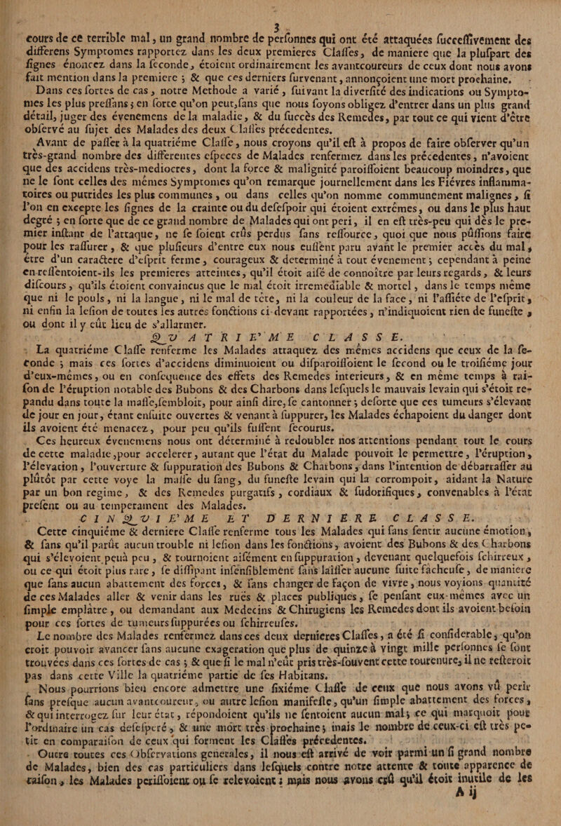 cours de ce terrible mal , un grand nombre de perfonnes qui ont été attaquées fucce/fivement des differens Symptômes rapportez dans les deux premières Clafles, de maniéré que la plufpart des /ignés énoncez dans la fécondé, étoicnc ordinairement les avantcoureurs de ceux dont nous avons fait mention dans la première -, & que ces derniers furvenant, annonçoient une mort prochaine. Dans ces fortes de cas, notre Méthode a varié , fuivant la diverfitc des indications ou Symptô¬ mes les plus preifans* en force qu’on peut,fans que nous foyons obligez d’entrer dans un plus grand détail, juger des évenemens de la maladie, & du fuccès des Remedes, par tout ce qui vient d’etre obfervé au fujet des Malades des deux Cia liés precedentes. Avant de paflèr à la quatrième Clalfe, nous croyons qu’il e/l à propos de faire obferver qu’un très-grand nombre des différentes cfpeccs de Malades renfermez dans les précédentes, n’avoient que des accidens très-mediocres, dont la force & malignité paroilfoient beaucoup moindres, que ne le font celles des memes Symptômes qu’on remarque journellement dans les Fièvres inflamma¬ toires ou putrides les plus communes , ou dans celles qu’on nomme communément malignes , fi l’on en excepte les Agnes de la crainte ou du defefpoir qui étoient extrêmes, ou dans le plus haut degré ; en forte que de ce grand nombre de Malades qui ont péri, il en eft très-peu qui dès le pre¬ mier in/tant de l’attaque, ne fe foient crus perdus fans reflource, quoique nous pûflions faire pour les ra/Turer, & que plufîeurs d’entre eux nous eufîent paru avant le premier accès du mal , être d’un cara&ere d’efprit ferme, courageux & déterminé à tout événement j cependant à peine cnreflèntoient-ils les premières atteintes, qu’il étoit aifé de connoître par leurs regards, & leurs difeours , qu’ils étoient convaincus que le mal étoit irrémédiable & mortel, dans le temps même que ni le pouls , ni la langue, ni le mal de tête, ni la couleur de la face, ni l’afliéte de l’cfprit, ni enfin la lefion de toutes les autres fondions ci-devant rapportées, n’indiquoient rien de ftmefte , ou donc il y eût lieu de s’allarmer. A T R I £’ M E CLASSE. La quatrième Clalfe renferme les Malades attaquez des memes accidens que ceux de la fé¬ condé •, mais ces fortes d’accidens diminuoient ou difparoilfoient le fécond ou le troifiémç jour d’eux-mêmes, ou en confequeuce des effets des Remedes intérieurs, & en même temps § rai- fonde l’éruption notable des Bubons & des Charbons dans lefquelsle mauvais levain qui s’étoit ré¬ pandu dans toute la inalfe,fcmbloit, pour ainfi dire, fe cantonner *, deforte que ces tumeurs s’élevant: de jour en jour, étant enfuite ouvertes & venant à fuppurer, les Malades échapoienc du danger dont ils avoient été menacez, pour peu qu’ils fuflent fecourus. Ces heureux évenemens nous ont déterminé à redoubler nos attentions pendant tout le cours de cette maladie,pour accélérer, autant que l’état du Malade pouvoit le permettre, l’éruption, l’élévation, l’ouverture & fuppuration des Bubons & Charbons, dans l’intention de débarrafler au plutôt par cette voye la maife du fang, du funefte levain qui la corrompoit, aidant la Nature par un bon régime, & des Remedes purgatifs, cordiaux & fudorifiques, convenables à l’état: preféne ou au tempérament des Malades. C I N 1 JE? M E ET DERNlERE C LA S SE. Cette cinquième & dernierc Clalfe renferme tous les Malades qui fans fentir aucune émotion, & fans qu’il parût aucun trouble ni lefion dans les fondions, avoient des Bubons & des C harbons qui s’élevoient peuà peu , & tournoient aifément en fuppuration, devenant quelquefois fehirreux > ou ce qui étoit plus rare, fe diffipant infenfiblemènt faits làiflcr aucune fuite fâcheufe, de maniéré que fans aucun abattement des forces, & fans changer de façon de vivre, nous voyions quantité de ces Malades aller & venir dans les rues & places publiques 3 fe penfant eux-memes avec un (impie emplâtre, ou demandant aux Médecins &Chirugiens les Remedes dont ils avoient beioin pour ces fortes de tumeursfuppurées ou fehirreufes. Le nombre des Malades renfermez dans ces deux deruieres Clafles, a été fi confiderable, qu’on croit pouvoir avancer fans aucune exagération que plus de quinze à vingt mille personnes le font trouvées dans ces fortes de casj & que fi le mal n’eut pris très-fouvent cette tourenure, il ne refteroic pas dans cette Ville la quatrième partie de fes Habitans. . A Nous pourrions bien encore admettre une fixiéme Claflè de ceux que nous avons vu périr fans prefque aucun avantcoureur, ou autre lefion manifeilc, qu’un fimple abattement des forces, & qui interrogez fur leur état, répondoient qu’ils ne /entoient aucun mal» ce qui marquai^ pour Ford maire ùn^ cas defefpcré, $c une mort très prochaine j mais le nombre de ceux-ci eft très pe¬ tit en comparaifon de ceux qui forment les Clafles précédentes. Outre toutes ces Gbfcrvations generales, il nous eft arrivé de voir parmi un fi grand nombre de Malades, bien des ras particuliers dans lefquels contre notre attente & toute apparence de caifon* les Malades perifloient oy, fc relevoient ; injus nous avons crû qu’il étoit inutile de les Aij