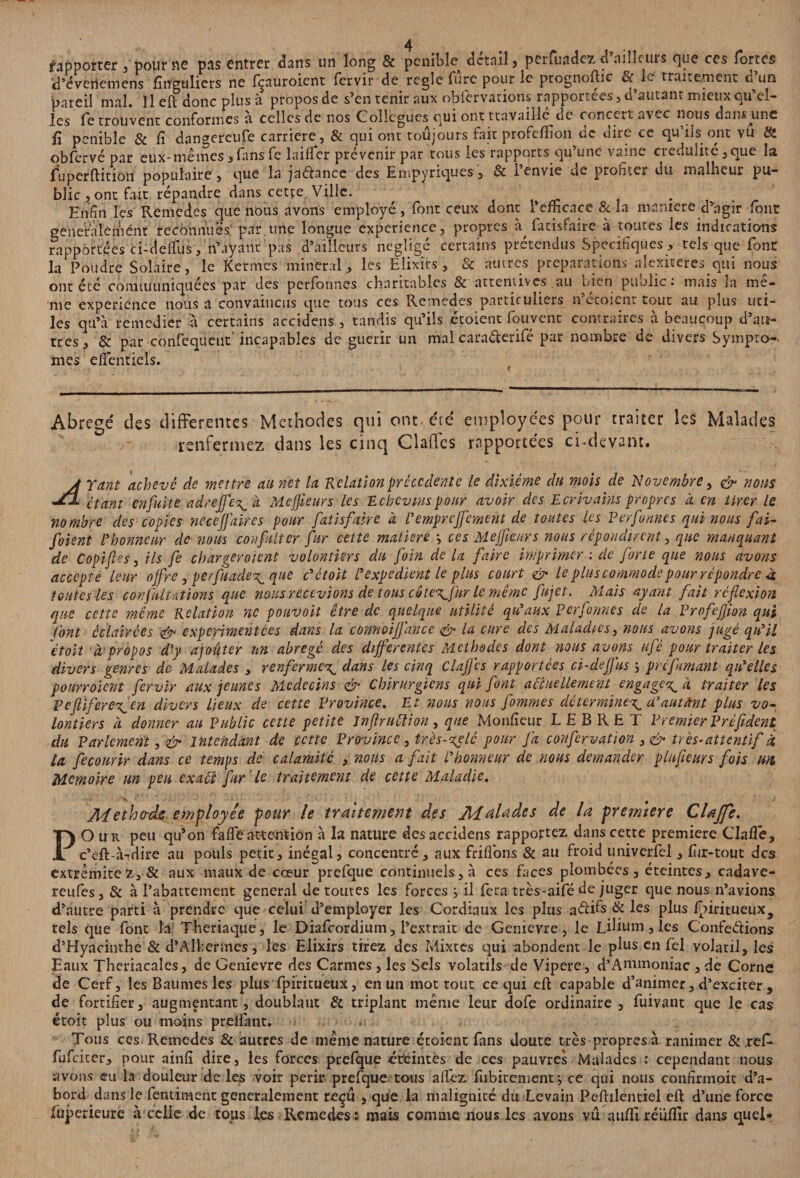 fapporter , pour ne pas entrer dans un long & pénible^ detail, perfuadez d ailleurs que ces fortes d’éveriemens fînguliers ne fçauroient fervirde réglé fure pour le prognoftic & le traite,nient d’un pareil mal. Il efl donc plus à propos de s’en tenir aux obfervarions rapportées, d’autant mieux qu’el¬ les retrouvent conformes à celles de nos Collègues qui ont travaillé de concert avec nous dam une fi pénible & fi dangereuse carrière, & qui ont toujours fait profeffion de dire ce qu’ils ont vu & obfcrvé par eux-mêmes, fans fe laitier prévenir par tous les rapports qu’une vaine crédulité, que la fuperftition populaire , que la jaélancc des Empyriques, & 1 envie de promet du mallieur pu¬ blic , ont fait répandre dans cetçe Ville. . Enfin les Remedes que nous avons employé , font ceux dont l’efficace & la maniéré d’agir font gene'raiemént reconnues par une longue expérience, propres à Satisfaire à toutes les indications rapportées ci-deflus, n’ayant pas d’ailleurs négligé certains prétendus Spécifiques , tels que font la Poudre Solaire, le Kermes minerai, les Elixirs, & autres préparations alexiteres.qui nous ont été communiquées par des perfotines charitables & attentives .au bien public • mais la me¬ me expérience nous a convaincus que tous ces Remedes particuliers n croient tout au plus uti¬ les qu’à remédier à certains accidens , tandis qu’ils étoient fou vent contraires à beaucoup d’au¬ tres, & par confequent incapables de guérir un mal cara&erifé par nombre de divers Symptô¬ mes etifentiels. Abrégé des differentes Méthodes qui ont été employées pour traiter les Malades renfermez dans les cinq Claffes rapportées ci-devant A Yant achevé de mettre au net la Relation precedente le dixiéme du mois de 'Novembre, <& nous Jfl étant enfuite adrejje^à Meffieurs les Echcvmspour avoir des Ecrivains propres à en tirer le nombre des copies neceffaires pour fatisfaire à l'emprcffernent de toutes les Per formes qui nous fai- foient l'honneur de nous confüter fur cette matière \ ces Meffieurs nous répondirent, que manquant de Copifies, ils fe chargeraient volontiers du foin de la faire imprimer : de forte que nous avons accepté leur offre, perfuade^ que c'étoit P expédient le plus court & le plus commode pour répondre à toutes les conflit ations que nous recevions de tous côte\Jur le même fit jet. Mais ayant fait réflexion P divers genres de- Malades , renferme^ dans les cinq Claffes rapportées ci-deffus ; pré fumant qu'elles pourraient fervir aux jeunes Médecins & Chirurgiens qui font actuellement engage^ à traiter les pefl'ifere^en divers lieux de cette Province. Et nous nous fommes détermine^ a3autant plus vo¬ lontiers à donner au public cette petite infiruClion, que Monfîeur L E B R E T Premier Préfident du Parlement, & intendant de cette Province, îres-%elè pour fa confervation , & très*attentif à la fecourir dans ce temps de calamité , nous a fait l'honneur de nous demander plnfieurs fois Hit Mémoire un peu exact fur 'le traitement de cette Maladie. Aietho-ds employée pour le traitement des Aialades de la première Claffe. O u r peu qu’on fafle attention à la nature des accidens rapportez dans cette première Claffie, c’eft à-dire au pouls petit, inégal, concentré, aux friflons & au froid univerfel, fur-tout des extrémitéz, & aux maux de cœur prefque continuels, à ces faces plombées, éteintes, cadave- reufes, & à l’abattement general de toutes les forces } il fera très-aifé de juger que nous n’avions d’autre parti à prendre que celui d’employer les Cordiaux les plus affifs & les plus fbiritueux, tels que font la Theriaque, le Diafcordium, l’extrait de Genievre, le Lihum, les Conférions d’Hyacinthe & cl’Albermes, les Elixirs tirez des Mixtes qui abondent le plus en fel volatil, les Eaux Theriacales, de Genievre des Carmes , les Sels volatils de Vipere, d’Anunoniac , de Corne de Cerf, les Baumes les plus fpiritueux, en un mot tout ce qui efl: capable d’animer, d’exciter , de fortifier, augmentant, doublaut & triplant meme leur dofe ordinaire , fuivant que le cas étoît plus ou moins pretiant. Tous ces Remedes & autres de meme nature étoient fans doute très-propres à ranimer & ref- fufeiter, pour ainfî dire, les forces prefque éteintes de ces pauvres Malades : cependant nous avons eu la douleur de les voir périr prefque tous allez fubirement j ce qui nous confirmait d’a¬ bord dans le fentiment généralement reçu , que la malignité du Levain Peftilentiel efl: d’une force fuperieure à celle de tous les Remedes : mais comme nous les avons vu auffiréüflir dans quel*