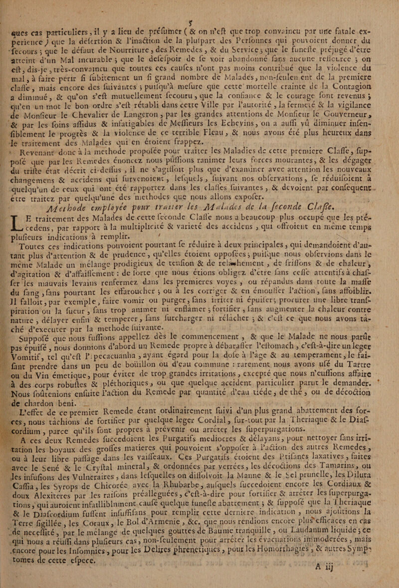 L ques cas particuliers, il y a lieu de préfumer ( & on îfcft que trop convaincu par une fatale ex¬ périence ) que la dêfertion & l’ina&ion de la plufpart des Pcrlonncs qui pouvoient donnerdu fecours j que le défaut de Nourriture , des Remedes , & du Service, que le funefte préjugé d'être atteint d’un Mal incurable \ que le defefpoir de fe voir abandonné fans aucune reilource j on mal > à faire périr lî fûbitemcnt un fi grand nombre de Malades, non-feulen ent de la première clafiê, mais encore des fuivantes j puifqu’à mefure que cette mortelle crainte de la Contagion a diminué, & qu’on s’eft mutuellement fecouru,que la confiance & le courage font revenus j qu’en un mot le bon ordre s’eft rétabli dans cette Ville par l’autorité , la fermeté & la vigilance de Monfieur le Chevalier de Langeron , par les grandes attentions de Moniteur le Gouverneur, & par les foins aftidus & infatigables de Meilleurs les Echevins, on a aufli vu diminuer infen- fiblement le progrès & la violence de ce terrible Fléau, & nous avons été plus heureux dans le traitement des Malades qui en éroienr frappez. Revenant donc à la méthode propofée pour traiter les Maladies de cette première Clnffe, fup- pôle que parles Remedes énoncez nous pufiions ranimer leurs forces mourantes, & les dégager du trille état décrit ch déifias , il ne s’agilfioit plus que d’examiner avec attention les nouveaux changemens & accidens qui furvenoicat, lefquels, fuivant nos obfervations, fe réduifoient â quelqu’un de ceux qui ont été rapportez dans les dalles fuivantes , & dévoient par confequcnc être traitez par quelqu’une des méthodes que nous allons expofer. Méthode employée peur traiter les Malades de la fécondé Clafle. E traitement des Malades de cette fécondé Clalfie nous a beaucoup plus occupé que les pté- cedens, par rapport à la multiplicité & variété des accidens , qui offroient en même temps plufieurs indications à remplir. Toutes ces indications pouvoient pourtant fe réduire à deux principales, qui demandoient d’au¬ tant plus d’attention & de prudence, qu’elles étoient oppofées^ puilque nous obfervions dans le meme Malade un mélange prodigieux de tenfion & de relâchement , de friifions & de chaleur , d’agitation & d’affailfiement : de lbrte que nous étions obligez d’être fans cefïc attentifs à chaf- fer les mauvais levains renfermez dans les premières voyes , ou répandus dans toute la malle du fang,fans pourtant les effaroucher i ou à les corriger & en émouflet i’aélion, fans affoiblir. Il falloir, par exemple, faire vomir ou purger, fans irriter ni épuifer-, procurer une libre trans¬ piration ou la fueur , fans trop animer ni enflàmer j fortifier , fans augmenter la chaleur contre nature , délayer enfin & temperer, fans furcharger ni rélâcher j & c’cft ce que nous avons tâ¬ ché d’executer par la méthode luivante. Suppofé que nous fufiions appeliez dès le commencement , & que le Malade ne nous parût pas épuifé , nous donnions d’abord un Remede propre à débarafler l’eftomach , c’eft-à-dire un leget Vomitif, tel qu’eft 1’; pecacuanha , ayant égard pour la dofe à l’âge & au tempérament, le fai- fant prendre dans un peu de bouillon ou d’eau commune : rarement nous avons ufé du Tartre ou du Vin émetique, pour éviter de trop grandes irritations, excepté que nous n’euflions affaire à des corps robuftes & pléthoriques, ou que quelque accident particulier parut le demander. * Nous foûcenions enfuite Faétion du Remede par quantité d’eau tiède, de thé, ou de décoélion de chardon béni. # . L’effet de ce premier Remede étant ordinairement fuivi d’un plus grand abattement des for¬ ces, nous tâchions de fortifier par quelque leger Cordial, fur-tout par la Theriaque & le Diaf- cordium, parce qu’ils font propres à prévenir ou arrêter les fuperpurgations. A ces deux Remedes fuccedoient les Purgatifs médiocres & délayans, pour nettoyer fans irri¬ tation les boyaux des groffes matières qui pouvoient s’oppofer à i’aétion des autres Remedes , ou à leur libre palfage dans les vailfeaux. Ces Purgatifs écoient des Ptifanes laxatives, faites avec le Séné & le Cryftal minerai, & ordonnées par yerrées, les décodions des Tamarins, ou les infufîons des Vulnéraires , dans lefquelles on diflbivoit la Manne & le Sel prunelle, les Dilura Cafiia,les Syrops de Chicorée avec la Rhubarbe, aufqucjs fuccedoient encore les Cordiaux & doux Alexiteres par les raifons prealleguees, c cft-a-dire pour fortifier & arictcr les fuperpurga¬ tions, qui auroient infailliblnment caufé quelque funefte abattement j & fuppofé que la J hciiaquc & le Diafcordium fuflènt infufhfans pour remplir cette derniere indication , nous ajoutions la Terre figillée , les Coraux, le Bol d’Armenie , &c. que nous rendions encore plusNefficaces en cas de ncccfïité , par le mélange de quelques gouttes de Baume tranquille , ou X-audanunl liquide , ce qui nous a réuffi dans plufieurs cas, non-feulement pour arrêter les évacuations immodérées , mais .encore pour les Infomnies, pour les Délires phréatiques, pour les Homorrhagies, & autres Symp¬ tômes de cette efpece. ... » A nj