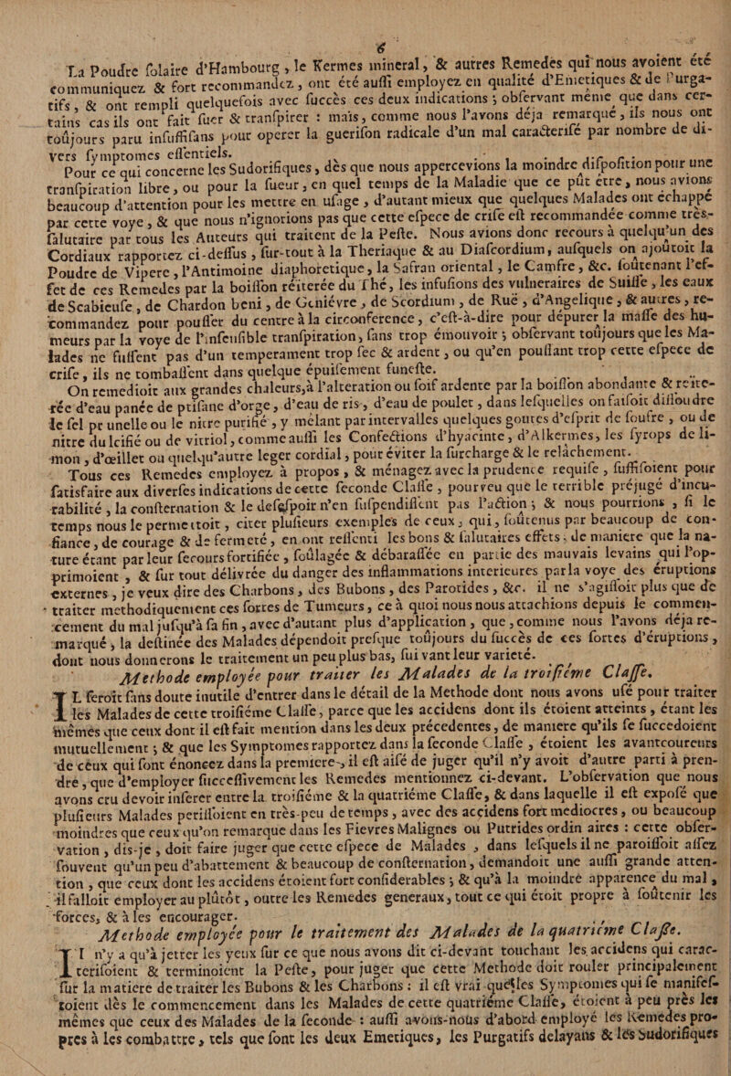 Ti Poudre folaire d’Hambourg , le Kermes minerai, & autres Remedes qui nous avoient etc communiquez & fort recommandez, ont été aufli employez en qualité d’Emetiques & de purga¬ tifs & ont rempli quelquefois avec fuccès ces deux indications *, obfervant men»e> que dans cer¬ tains ras ils ont tait' Tuer & tranfpirer : maïs, comme nous l’avons déjà remarque, ils nous ont toujours paru infuffifans pour operer la guerifon radicale d’un mal caraétenfe par nombre de di- ' Cpour c^qu^concerneks Sudorifiques, dès que nous appercevions la moindrcdifpofition pour une tranfpiration libre, ou pour la fueur, en quel temps de la Maladie que ce put ctre, nous avions beaucoup d’attention pour les mettre en ufage , d’autant mieux que quelques Malades ont échappé par cette voye , & que nous n’ignorions pas que cette efpecc de enfe eft recommandée comme tres- falutaire par tous les Auteurs qui traitent de la Pelle. Nous avions donc recours a quelqmun des Cordiaux rapportez ci-deffus , fur-tout à la Theriaque & au Diafcordium, aufquels on njoutoit la Poudre de Vipere , l’Antimoine diaphonique, la Safran oriental, le Camfre, &c. loutenant 1 ef¬ fet de ces Remedes par la boiflfon réitérée du Thé, les infufions des vulnéraires de Suilie, les eaux de Scabieufe , de Chardon béni, de Genièvre , de Scordium , de Rue , d’Angélique , & autres ^re¬ commandez pour pou lier du centre à la circonférence, c’eft-a-dire pour depurerla malle des hu¬ meurs par la voye de Pmfcufible tranfpiration, fans trop émouvoir -, obfervant toujours que les Ma¬ lades ne Biffent pas d’un tempérament trop fec & ardent, ou qu’en poullant trop cette efpece de crife, ils ne tombaient dans quelque épuifement funefte. _ .. On rcmedioic aux grandes chaleurs,à l’alteration ou foif ardente par la boiflon abondante & réité¬ rée d’eau pance de ptifane d’orge, d’eau de ris, d’eau de poulet, dans lefquclles onfaifoit dilïoudrc le Ici pr unelle ou le nitre purifié , y mêlant par intervalles quelques goûtes d’efpnt de foutre , ou de flitre dulcifié ou de vitriol,commeaufli les Confedions d’hyaemte, d’Alkermes, les fyrops de li¬ mon , d’œillet ou quelqu’autre leger cordial, pour éviter la furcharge & le relâchement. Tous ces Remedes employez à propos, & ménagez avec la prudente requife , fuffifoient pour fatisfaire aux diverfes indications de cette féconde Clafle , pourveu que le terrible préjuge d’incu- rabilité , la conllernacion & le defafpoir n’en fufpendiflcnt pas l’a dion -, & nous pourrions , h le temps nous le permettoit, citer pïufieurs exemples de ceux, qui, foutenus par beaucoup de con¬ fiance , de courage & de fermeté, en ont reflenti les bons & falutaires effets> de maniéré que la na¬ ture étant parleur fecoursfortifiéc , foûlagée & débaraffée en partie des mauvais levains qui l’op- primoient , & fur tout délivrée du danger des inflammations intérieures parla voye des éruptions externes , je veux dire des Charbons, des Bubons , des Parotides , &r. il ne s’agifloir plus que Te . traiter méthodiquement ces fortes de Tumeurs, ce à quoi nous nous attachions depuis le commen¬ cement du mal jufqu’à fa fin, avec d’autant plus d’application, que, comme nous l’avons déjà re¬ marqué, la deftinée des Malades dépendoit prefque toujours du fuccès de ces fortes d’éruptions , dont nous donnerons le traitement un peu plus bas, fui vant leur variété. ^ Aiethode employa# pouY tYditaY las JALdl&dcs da itt tY'otftewa CldJJa* ÎL feroit fans doute inutile d’entrer dans le détail de la Méthode dont nous avons ufé pour traiter les Malades de cette troifiéme Claire, parce que les accidens dont ils étoient atteints , étant les hiêmes que ceux dont il eft fait mention dans les deux précédentes, de mamere qu’ils fe fuccedoicnt mutuellement j & que les Symptômes rapportez dans la fécondé vTaiïe , etoient les avantcoureurs de ceux qui font énoncez dans la première-, il eft aifé de juger qu’il n’y avoir d’autre parti à pren¬ dre , que d’employer fucceflivemenc les Remedes mentionnezei-devant. L’obfervation que nous avons cru devoir inférer entre la troifiéme & la quatrième Clafle, & dans laquelle il eft expofé que pïufieurs Malades perifloient en très-peu de temps, avec des accidens fort médiocres, ou beaucoup moindres que ceux qu’on remarque dans les Fievres Malignes ou Putrides ordin aires : cette obfer- vation , dis-je , doit faire juger que cette cipece de Malades , dans lefqucls il ne paroifloit alfez fouvent qu’un peu d’abattement & beaucoup de confternation, demandoit une suffi grande atten¬ tion , que ceux dont les accidens etoient fort confiderablcs j & qu a la moindre apparence du mal , .-il falloir employer au plutôt, outre les Remedes generaux, tout ce qui étoit propre à foutenir les •forces, & à les encourager. # , Méthode employée pour le traitement des Malades de la quatrième Clafle. I I n’y a qu’à jetter les yeux fur ce que nous avons dit ci-devant touchant les. accidens qui carac- terifoient & terminoient la Pefte, pour juger que cette Méthode doit rouler principalement fur la matière de traiter les Bubons & les Charbons : il eft vrai qu^les Symptômes qui fe manifefi» Soient dès le commencement dans les Malades de cette quatrième Clalfe, étoient a peu près Ici mêmes que ceux des Malades de la fécondé î aufli avons-nous d’abord employé les Remedes pro* près à les combattre, tels que font les deux Emétiques, les Purgatifs delayans & les Sudorifiques
