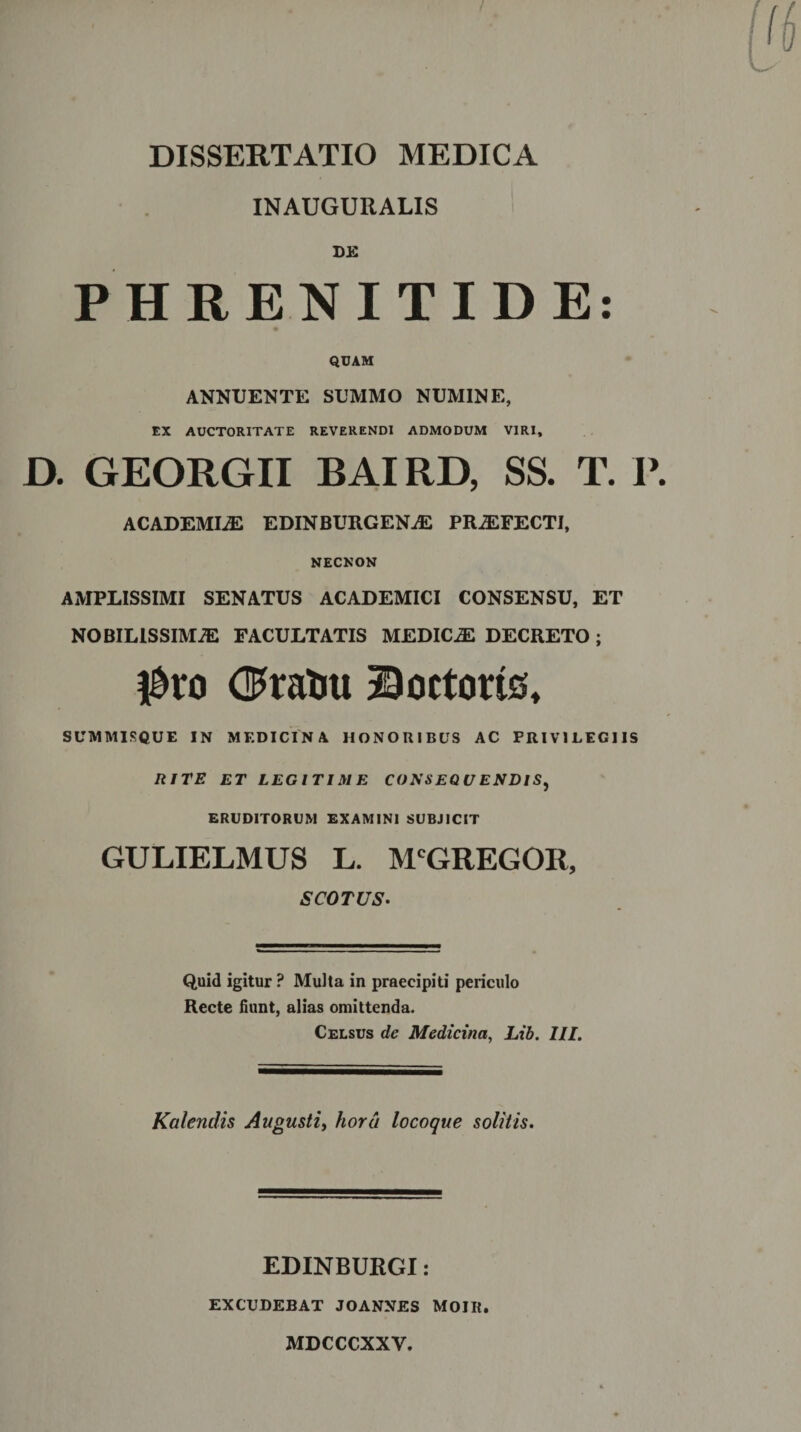 INAUGURALIS DE PHRENITIDE: QUAM ANNUENTE SUMMO NUMINE, EX AUCTORITATE REVERENDI ADMODUM VIRI, D. GEORGII BAI RD, SS. T. I\ ACADEMIA EDINBURGENAC PROFECTI, NECNON AMPLISSIMI SENATUS ACADEMICI CONSENSU, ET NOBILISSIMiE FACULTATIS MEDICAE DECRETO ; $vo OPratm Doctorts, SUMMISQUE IN MEDICINA HONORIBUS AC PRIVILEGIIS RITE ET LEGITIME CONSEQUENDIS^ ERUDITORUM EXAMINI SUBJICIT GULIELMUS L. McGREGOR, S COTUS- Quid igitur ? Multa in praecipiti periculo Recte fiunt, alias omittenda. Celsus de Medicina, Lib. III. Kalendis Augusti, hora locoque solitis. EDINBURGI: EXCUDEBAT JOANNES MOIR. MDCCCXXV