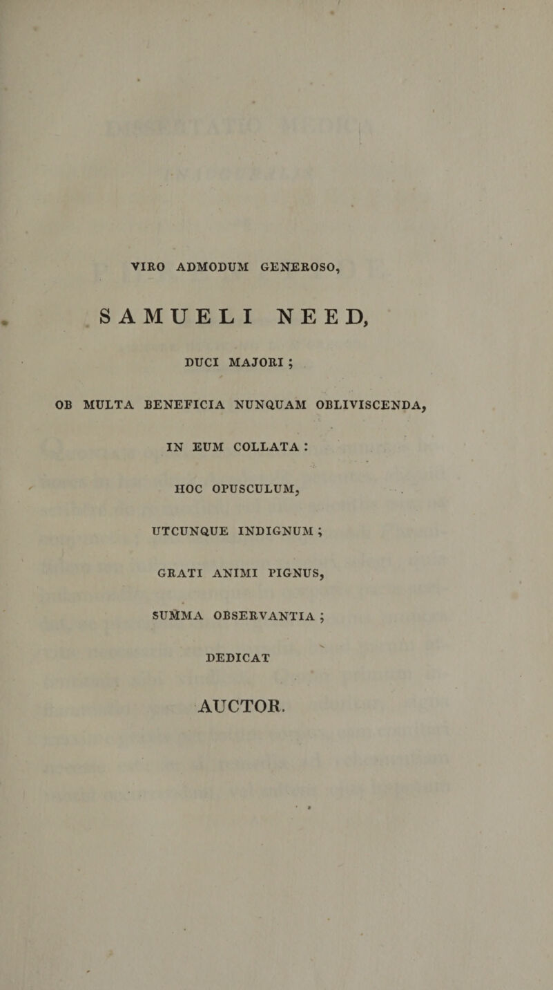 VIRO ADMODUM GENEROSO, SAMUELI NEED, DUCI MAJORI ; OB MULTA BENEFICIA NUNQUAM OBLIVISCENDA IN EUM COLLATA .* HOC OPUSCULUM, UTCUNQUE INDIGNUM ; GRATI ANIMI PIGNUS, SUMMA OBSERVANTIA ; DEDICAT AUCTOR.