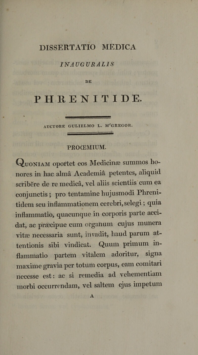 INAUGURAL1S DE PHRENITIDE. AUCTORE GULIELMO L. MfGREGOR. PROCEMIUM. Quoniam oportet eos Medicinae summos ho¬ nores in hac alma Academia petentes, aliquid scribere de re medica, vel aliis scientiis cum ea conjunctis ; pro tentamine hujusmodi Plireni- tidem seu inflammationem cerebri, selegi; quia inflammatio, quacunque in corporis parte acci¬ dat, ac praecipue cum organum cujus munera vitae necessaria sunt, invadit, haud parum at¬ tentionis sibi vindicat. Quum primum in¬ flammatio partem vitalem adoritur, signa maxime gravia per totum corpus, eam comitari necesse est i ac si remedia ad vehementiam morbi occurrendam, vel saltem ejus impetum A