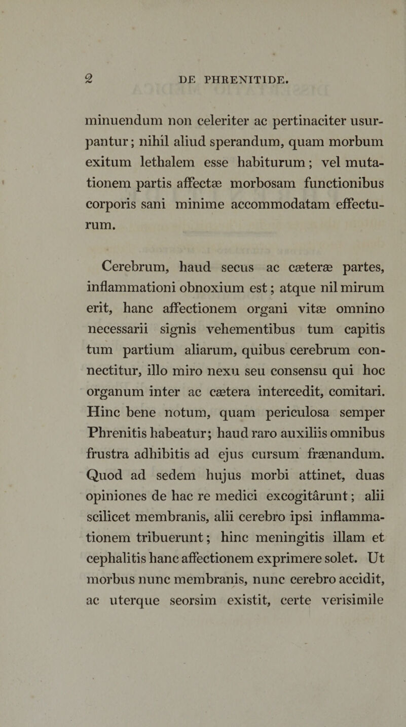 minuendum non celeriter ac pertinaciter usur¬ pantur ; nihil aliud sperandum, quam morbum exitum lethalem esse habiturum; vel muta¬ tionem partis affectae morbosam functionibus corporis sani minime accommodatam effectu¬ rum. Cerebrum, haud secus ac caeterae partes, inflammationi obnoxium est; atque nil mirum erit, hanc affectionem organi vitae omnino necessarii signis vehementibus tum capitis tum partium aliarum, quibus cerebrum con- nectitur, illo miro nexu seu consensu qui hoc organum inter ac caetera intercedit, comitari. Hinc bene notum, quam periculosa semper Phrenitis habeatur; haud raro auxiliis omnibus frustra adhibitis ad ejus cursum fraenandum. Quod ad sedem hujus morbi attinet, duas opiniones de hac re medici excogitarunt; alii scilicet membranis, alii cerebro ipsi inflamma¬ tionem tribuerunt; hinc meningitis illam et cephalitis hanc affectionem exprimere solet. Ut morbus nunc membranis, nunc cerebro accidit, ac uterque seorsim existit, certe verisimile