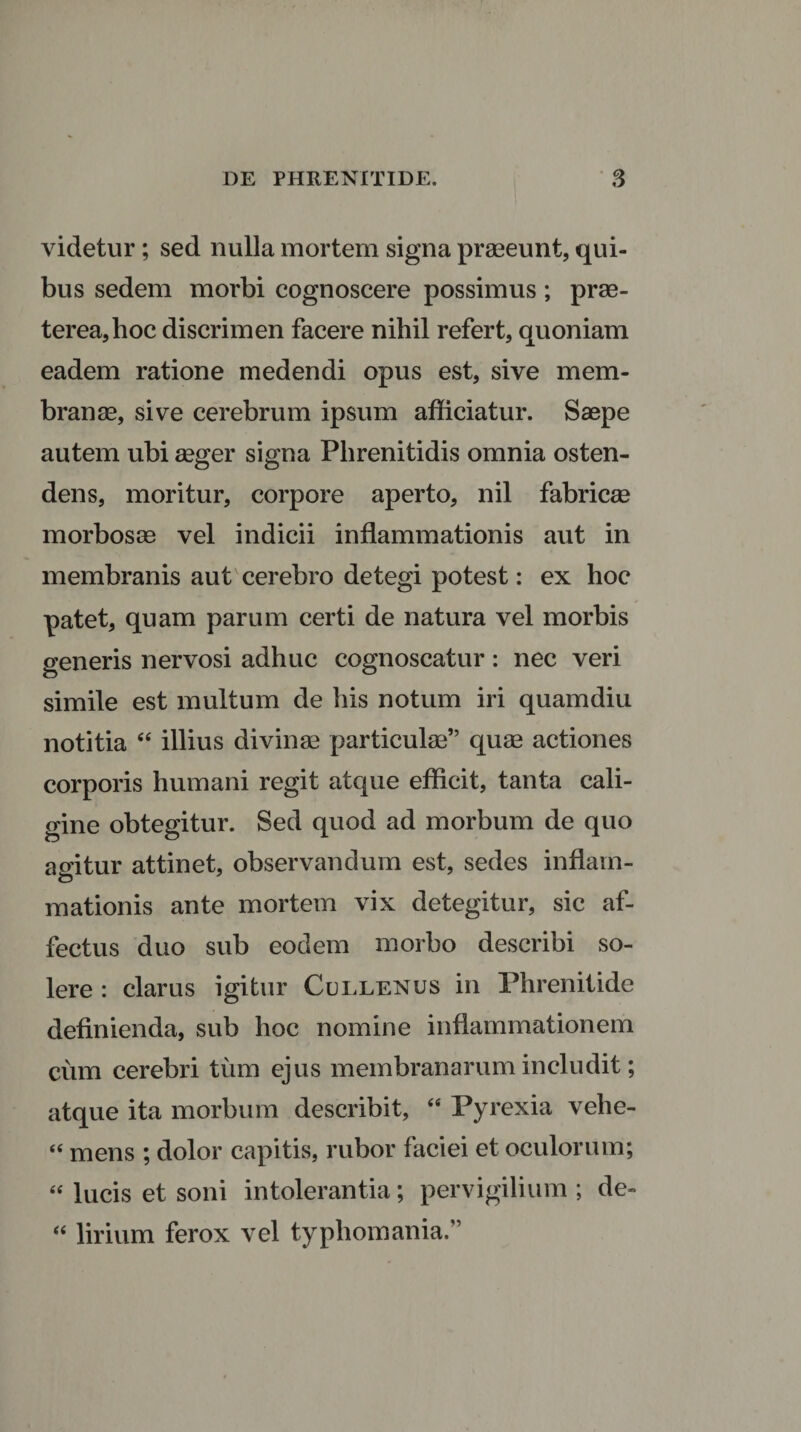 videtur; sed nulla mortem signa praeeunt, qui¬ bus sedem morbi cognoscere possimus ; prae¬ terea, hoc discrimen facere nihil refert, quoniam eadem ratione medendi opus est, sive mem¬ branae, sive cerebrum ipsum afficiatur. Saepe autem ubi aeger signa Phrenitidis omnia osten¬ dens, moritur, corpore aperto, nil fabricae morbosae vel indicii inflammationis aut in membranis aut cerebro detegi potest: ex hoc patet, quam parum certi de natura vel morbis generis nervosi adhuc cognoscatur : nec veri simile est multum de his notum iri quamdiu notitia “ illius divinae particulae” quae actiones corporis humani regit atque efficit, tanta cali¬ gine obtegitur. Sed quod ad morbum de quo agitur attinet, observandum est, sedes inflam¬ mationis ante mortem vix detegitur, sic af¬ fectus duo sub eodem morbo describi so¬ lere : clarus igitur Cullenus in Phrenitide definienda, sub hoc nomine inflammationem cum cerebri tum ejus membranarum includit; atque ita morbum describit, “ Pyrexia vehe- “ mens ; dolor capitis, rubor faciei et oculorum; “ lucis et soni intolerantia; pervigilium ; de- “ lirium ferox vel typliomania.”