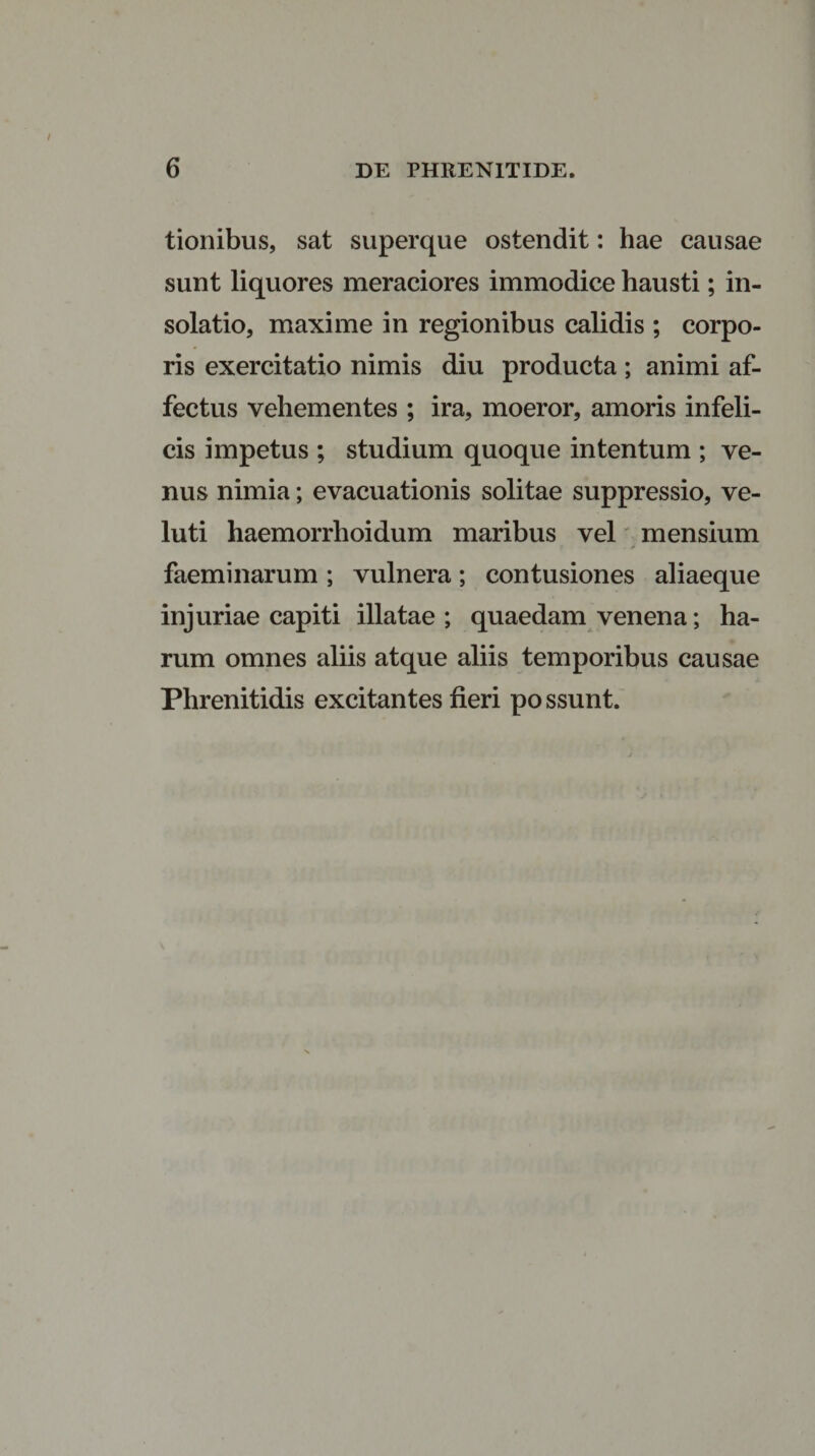 tionibus, sat superque ostendit: hae causae sunt liquores meraciores immodice hausti; in- solatio, maxime in regionibus calidis ; corpo¬ ris exercitatio nimis diu producta ; animi af¬ fectus vehementes ; ira, moeror, amoris infeli¬ cis impetus ; studium quoque intentum ; ve¬ nus nimia; evacuationis solitae suppressio, ve- luti haemorrhoidum maribus vel mensium . &gt; faeminarum ; vulnera; contusiones aliaeque injuriae capiti illatae ; quaedam venena; ha¬ rum omnes aliis atque aliis temporibus causae Phrenitidis excitantes fieri possunt.