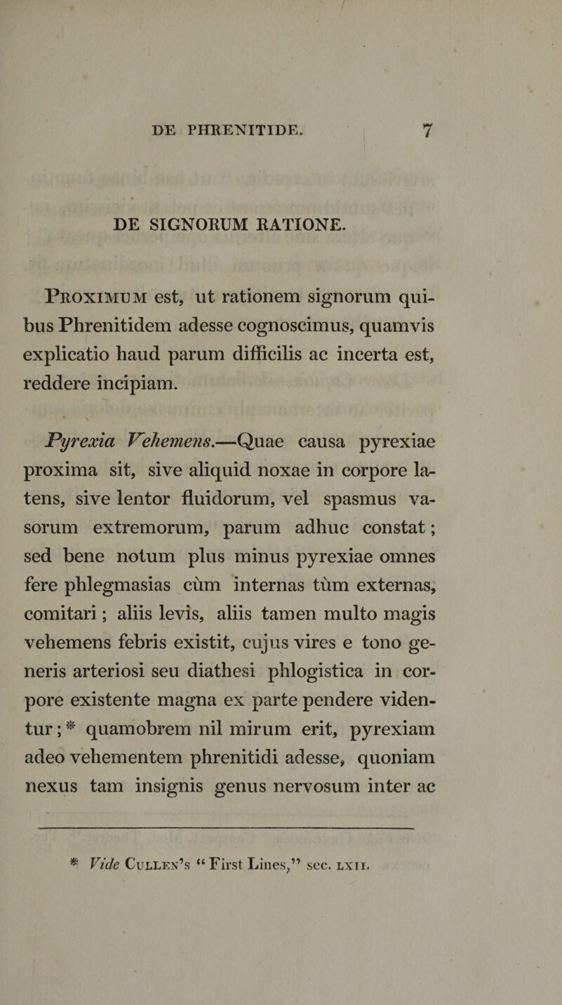 DE SIGNORUM RATIONE. Proximem est, ut rationem signorum qui¬ bus Phrenitidem adesse cognoscimus, quamvis explicatio haud parum difficilis ac incerta est, reddere incipiam. 4 v Pyrexia Vehemens.—Quae causa pyrexiae proxima sit, sive aliquid noxae in corpore la¬ tens, sive lentor fluidorum, vel spasmus va¬ sorum extremorum, parum adhuc constat; sed bene notum plus minus pyrexiae omnes fere phlegmasias cum internas tum externas, comitari; aliis levis, aliis tamen multo magis vehemens febris existit, cujus vires e tono ge¬ neris arteriosi seu diathesi phlogistica in cor¬ pore existente magna ex parte pendere viden¬ tur ; * quamobrem nil mirum erit, pyrexiam adeo vehementem phrenitidi adesse, quoniam nexus tam insignis genus nervosum inter ac * Vide Cullen’s “First Lines,” sec. lxii.