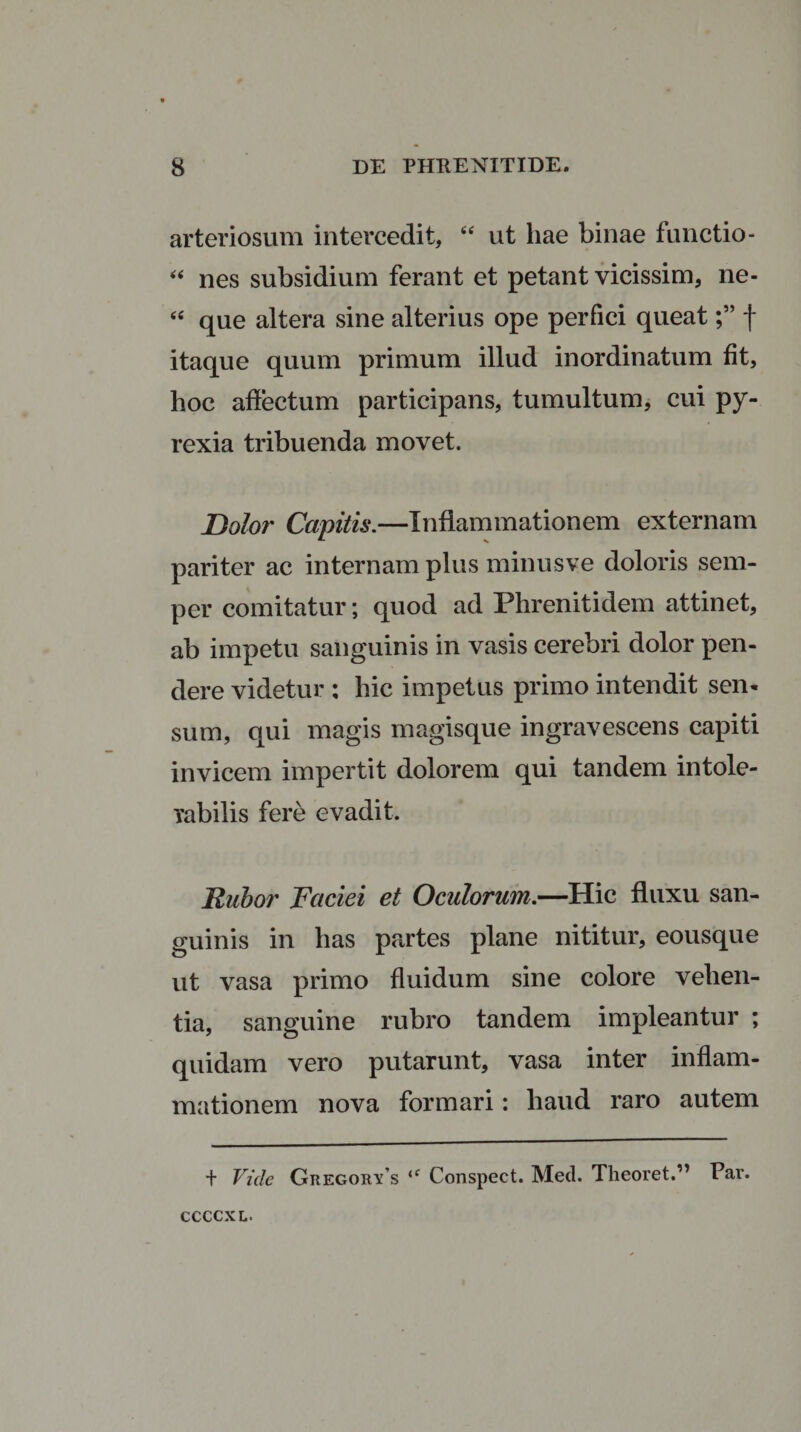 arteriosum intercedit, “ ut hae binae functio- “ nes subsidium ferant et petant vicissim, ne- &lt;c que altera sine alterius ope perfici queatf itaque quum primum illud inordinatum fit, hoc affectum participans, tumultum, cui py- rexia tribuenda movet. Dolor Capitis.—Inflammationem externam pariter ac internam plus minusve doloris sem- per comitatur; quod ad Phrenitidem attinet, ab impetu sanguinis in vasis cerebri dolor pen¬ dere videtur : hic impetus primo intendit sen¬ sum, qui magis magisque ingravescens capiti invicem impertit dolorem qui tandem intole¬ rabilis fere evadit. Rubor Faciei et Oculorum.—Hic fluxu san¬ guinis in has partes plane nititur, eousque ut vasa primo fluidum sine colore vehen¬ tia, sanguine rubro tandem impleantur ; quidam vero putarunt, vasa inter inflam¬ mationem nova formari: haud raro autem + Vide Gregorys iC Conspect. Med. Theoret.” Par. ccccxl.