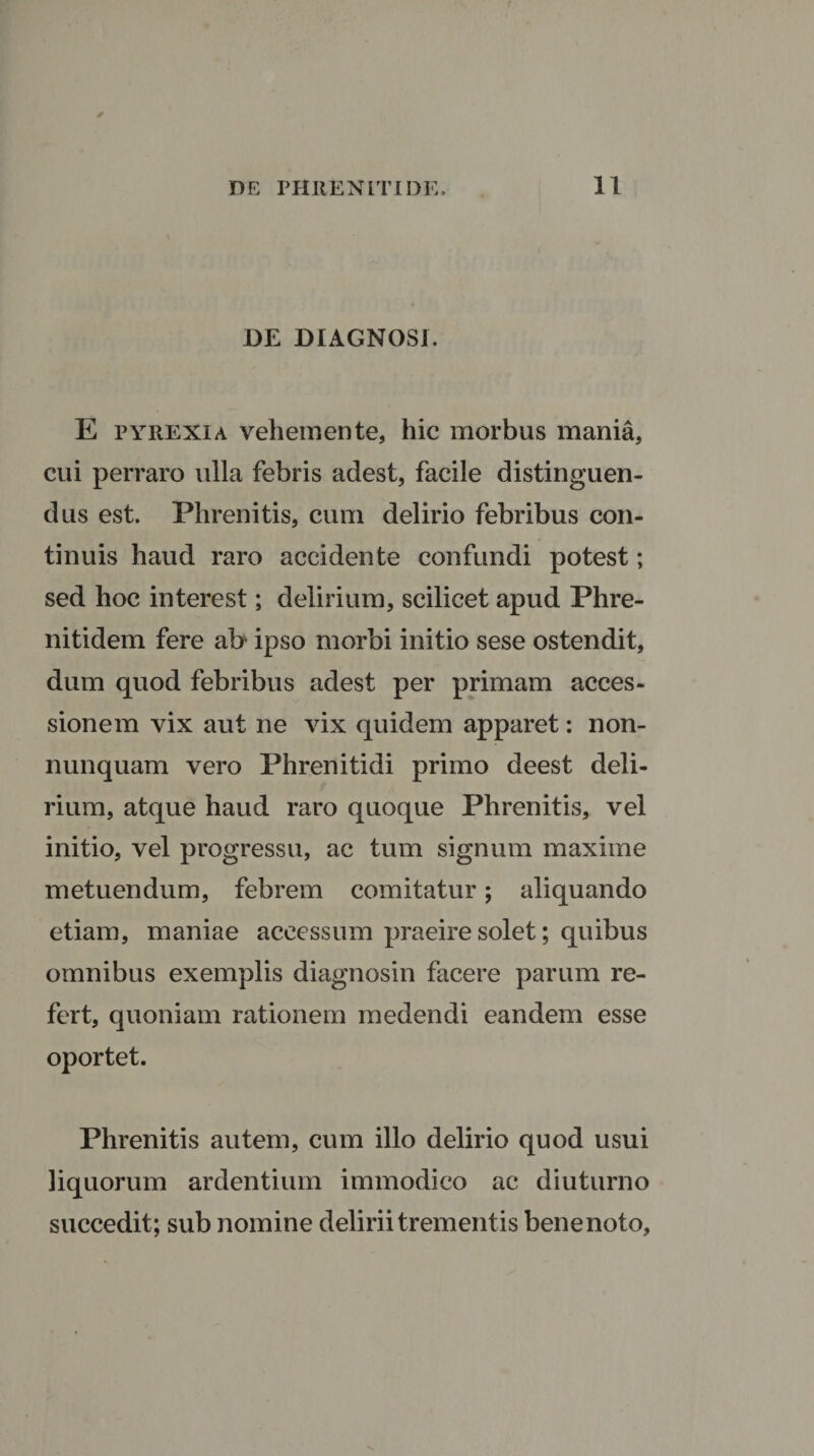 DE DIAGNOSI. E pyrexia vehemente, hic morbus mania, cui perraro ulla febris adest, facile distinguen¬ dus est. Phrenitis, cum delirio febribus con¬ tinuis haud raro accidente confundi potest; sed hoc interest; delirium, scilicet apud Phre- nitidem fere ab ipso morbi initio sese ostendit, dum quod febribus adest per primam acces¬ sionem vix aut ne vix quidem apparet: non- nunquam vero Phrenitidi primo deest deli¬ rium, atque haud raro quoque Phrenitis, vel initio, vel progressu, ac tum signum maxime metuendum, febrem comitatur; aliquando etiam, maniae accessum praeire solet; quibus omnibus exemplis diagnosin facere parum re¬ fert, quoniam rationem medendi eandem esse oportet. Phrenitis autem, cum illo delirio quod usui liquorum ardentium immodico ac diuturno succedit; sub nomine delirii trementis benenoto,