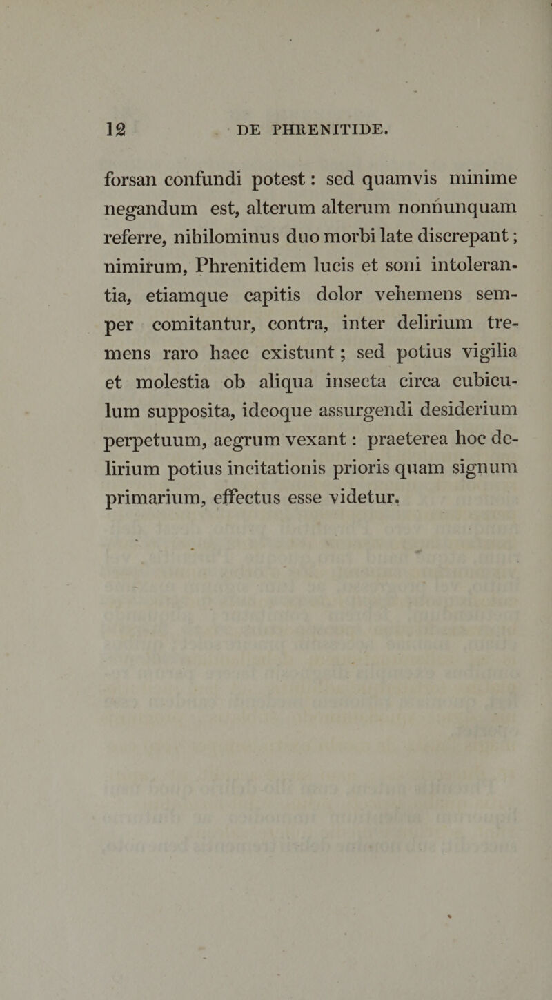 forsan confundi potest: sed quamvis minime negandum est, alterum alterum nonnunquam referre, nihilominus duo morbi late discrepant; nimirum, Phrenitidem lucis et soni intoleran¬ tia, etiamque capitis dolor vehemens sem- per comitantur, contra, inter delirium tre¬ mens raro haec existunt; sed potius vigilia et molestia ob aliqua insecta circa cubicu¬ lum supposita, ideoque assurgendi desiderium perpetuum, aegrum vexant: praeterea hoc de¬ lirium potius incitationis prioris quam signum primarium, effectus esse videtur.