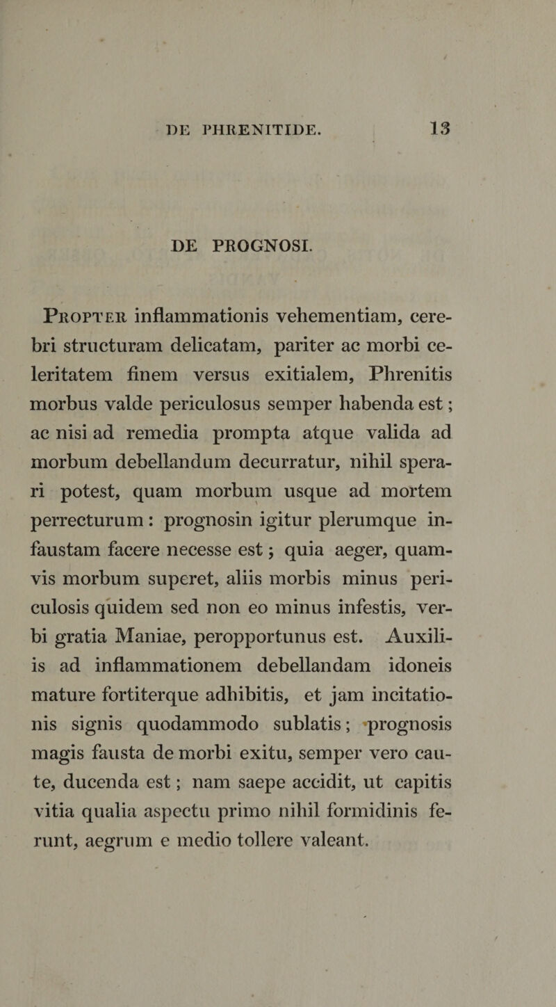 DE PROGNOSI. Propter inflammationis vehementiam, cere¬ bri structuram delicatam, pariter ac morbi ce¬ leritatem finem versus exitialem, Phrenitis morbus valde periculosus semper habenda est; ac nisi ad remedia prompta atque valida ad morbum debellandum decurratur, nihil spera¬ ri potest, quam morbum usque ad mortem perrecturum : prognosin igitur plerumque in¬ faustam facere necesse est; quia aeger, quam¬ vis morbum superet, aliis morbis minus peri¬ culosis quidem sed non eo minus infestis, ver¬ bi gratia Maniae, peropportunus est. Auxili¬ is ad inflammationem debellandam idoneis mature fortiterque adbibitis, et jam incitatio¬ nis signis quodammodo sublatis; prognosis magis fausta de morbi exitu, semper vero cau¬ te, ducenda est; nam saepe accidit, ut capitis vitia qualia aspectu primo nihil formidinis fe¬ runt, aegrum e medio tollere valeant.