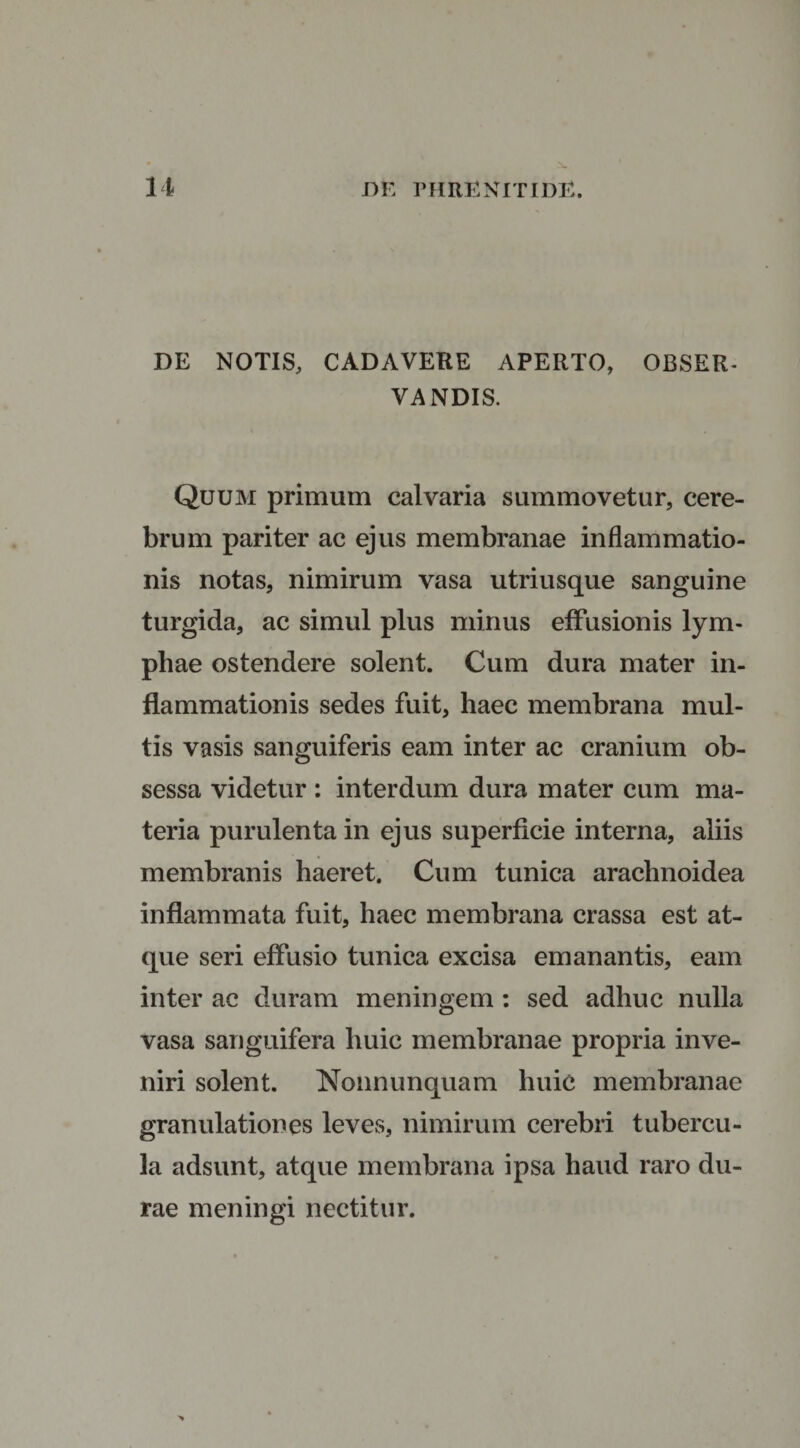 DE NOTIS, CADAVERE APERTO, OBSER¬ VA NDIS. Quum primum calvaria summovetur, cere¬ brum pariter ac ejus membranae inflammatio¬ nis notas, nimirum vasa utriusque sanguine turgida, ac simul plus minus effusionis lym¬ phae ostendere solent. Cum dura mater in¬ flammationis sedes fuit, haec membrana mul¬ tis vasis sanguiferis eam inter ac cranium ob¬ sessa videtur : interdum dura mater cum ma¬ teria purulenta in ejus superficie interna, aliis membranis haeret. Cum tunica arachnoidea inflammata fuit, haec membrana crassa est at¬ que seri effusio tunica excisa emanantis, eam inter ac duram meningem : sed adhuc nulla vasa sanguifera huic membranae propria inve¬ niri solent. Nonnunquam huic membranae granulationes leves, nimirum cerebri tubercu¬ la adsunt, atque membrana ipsa haud raro du¬ rae meningi nectitur.