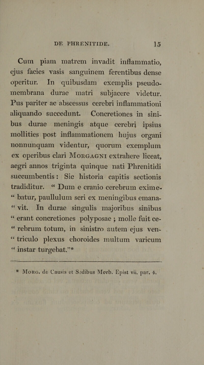 Cum piam matrem invadit inflammatio, ejus facies vasis sanguinem ferentibus dense operitur. In quibusdam exemplis pseudo- membrana durae matri subjacere videtur. Pus pariter ac abscessus cerebri inflammationi aliquando succedunt. Concretiones in sini¬ bus durae meningis atque cerebri ipsius mollities post inflammationem hujus organi nonnunquam videntur, quorum exemplum ex operibus clari Morgagni extrahere liceat, aegri annos triginta quinque nati Phrenitidi succumbentis: Sic historia capitis sectionis tradidi tu r. “ Dum e cranio cerebrum exime- “ batur, paullulum seri ex meningibus emana- “ vit. In durae singulis majoribus sinibus “ erant concretiones polyposae ; molle fuit ce- “ rebrum totum, in sinistro autem ejus ven- “ triculo plexus choroides multum varicum “ instar turgebat.”* * Morg. de Causis et Sedibus Morb. Epist vii. par. 4.