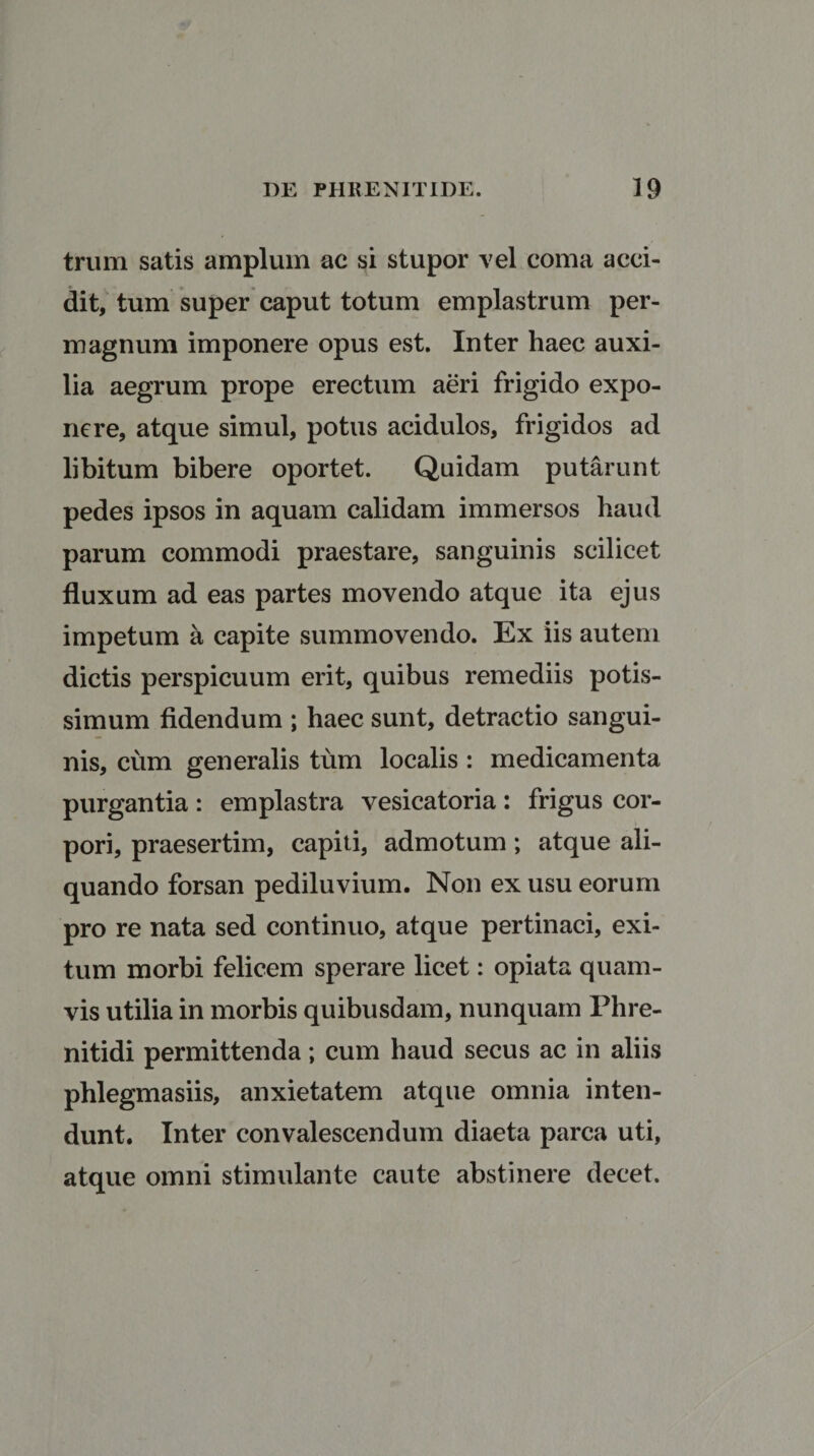 trum satis amplum ac si stupor vel coma acci¬ dit, tum super caput totum emplastrum per¬ magnum imponere opus est. Inter haec auxi¬ lia aegrum prope erectum aeri frigido expo¬ nere, atque simul, potus acidulos, frigidos ad libitum bibere oportet. Quidam putarunt pedes ipsos in aquam calidam immersos haud parum commodi praestare, sanguinis scilicet fluxum ad eas partes movendo atque ita ejus impetum a capite summovendo. Ex iis autem dictis perspicuum erit, quibus remediis potis¬ simum fidendum ; haec sunt, detractio sangui¬ nis, cum generalis tum localis : medicamenta purgantia : emplastra vesicatoria : frigus cor¬ pori, praesertim, capiti, admotum; atque ali¬ quando forsan pediluvium. Non ex usu eorum pro re nata sed continuo, atque pertinaci, exi¬ tum morbi felicem sperare licet: opiata quam¬ vis utilia in morbis quibusdam, nunquam Phre¬ nitidi permittenda; cum haud secus ac in aliis phlegmasiis, anxietatem atque omnia inten¬ dunt. Inter convalescendum diaeta parca uti, atque omni stimulante caute abstinere decet.