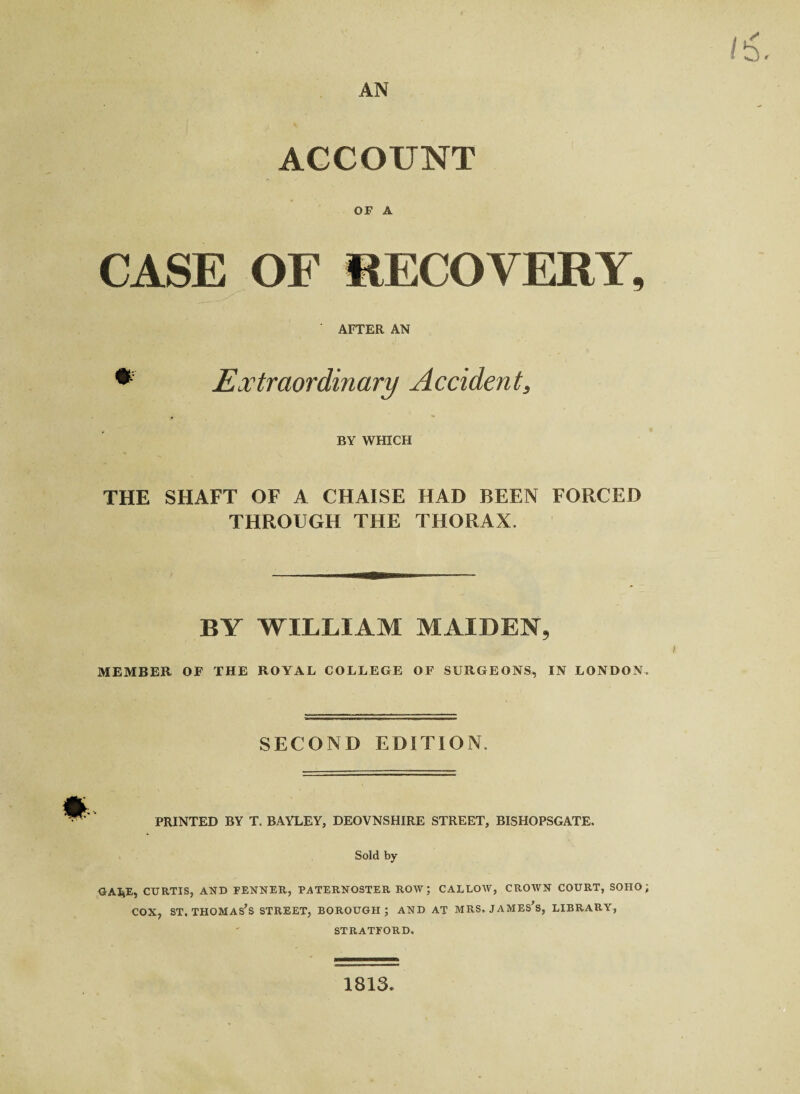 AN ACCOUNT OF A CASE OF RECOVERY, AFTER AN *' Extraordinary Accident, BY WHICH THE SHAFT OF A CHAISE HAD BEEN FORCED THROUGH THE THORAX. BY WILLIAM MAIDEN, l MEMBER OF THE ROYAL COLLEGE OF SURGEONS, IN LONDON. SECOND EDITION. PRINTED BY T. BAYLEY, DEOVNSHIRE STREET, BISHOPSGATE. Sold by GAI*E, CURTIS, AND FENNER, PATERNOSTER ROW; CALLOW, CROWN COURT, SOHO; cox, st,Thomas’s street, borough; and at mrs. James’s, library, STRATFORD, 1813.