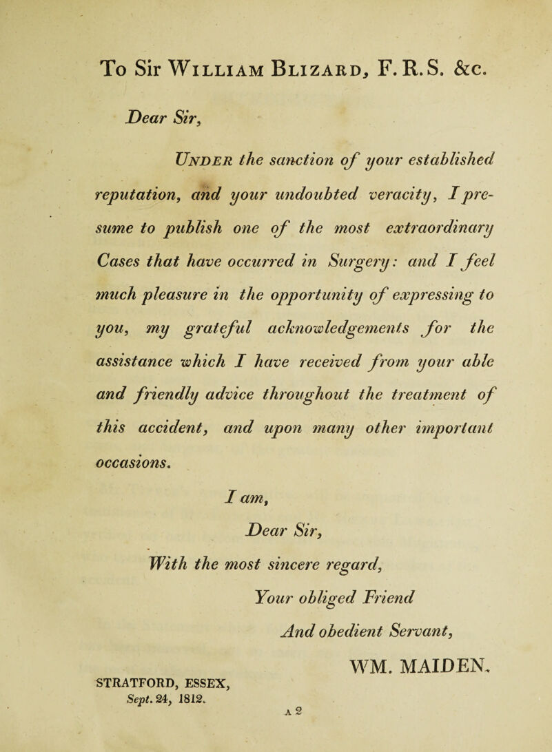 To Sir William Blizard, F. R.S. &c. Dear Sir, Under the sanction of your established reputation, and your undoubted veracity, I pre¬ sume to publish one of the most extraordinary Cases that have occuned in Surgery: and I feel much pleasure in the opportunity of expressing to you, my grateful acknowledgements for the assistance which I have received from your able and friendly advice throughout the treatment of this accident, and upon many other important occasions. I am. Dear Sir, With the most sincere regard, Your obliged Friend And obedient Servant, WM. MAIDEN. STRATFORD, ESSEX, Sept. 24, 1812.