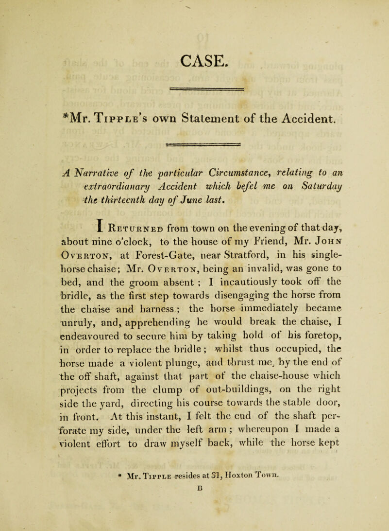 CASE. ^Mr. Tipple’s own Statement of the Accident. A Narrative of the 'particular Circumstance, relating to an extraordianary Accident which hefel me on Saturday the thirteenth day of June last. X Returned from town on the evening of that day, about nine o’clock, to the house of my Friend, Mr. John Overton, at Forest-Gate, near Stratford, in his single¬ horse chaise; Mr. Overton, being an invalid, was gone to bed, and the groom absent ; I incautiously took off the bridle, as the first step towards disengaging the horse from the chaise and harness ; the horse immediately became unruly, and, apprehending lie would break the chaise, I endeavoured to secure him by taking hold of his foretop, in order to replace the bridle; whilst thus occupied, the horse made a violent plunge, and thrust me, by the end of the off shaft, against that part of the chaise-house which projects from the clump of out-buildings, on the right side the yard, directing his course towards the stable door, in front. At this instant, I felt the end of the shaft per¬ forate my side, under the left arm ; whereupon I made a violent effort to draw myself back, while the horse kept i S * Mr. Tipple resides at 31, Hoxton Town. B