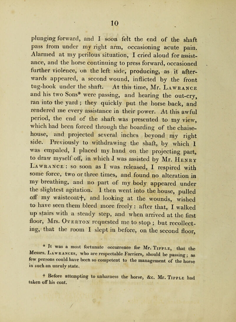 to plunging forward, and I soon felt the end of the shaft pass from under my right arm, occasioning acute pain. Alarmed at my perilous situation, I cried aloud for assist¬ ance, and the horse continuing to press forward, occasioned further violence, on the left side, producing, as it after¬ wards appeared, a second wound, inflicted by the front tug-hook under the shaft. At this time, Mr. Lawrance and his two Sons* were passing, and hearing the out-cry, ran into the yard ; they quickly put the horse back, and rendered me every assistance in their power. At this awful period, the end of the shaft was presented to my view, which had been forced through the boarding of the chaise- house, and projected several inches beyond my right side. Previously to withdrawing the shaft, by which 1 was empaled, I placed my hand on the projecting part, to draw myself off, in which I was assisted by Mr. Henry Lawrance : so soon as I was released, I respired with some foice, two or three times, and found no alteration in my breathing, and no part of my body appeared under the slightest agitation. I then went into the house, pulled off my waistcoatf, and looking at the wounds, wished to have seen them bleed more freely: after that, I walked up stairs with a steady step, and when arrived at the first floor, Mrs. Overton requested me to stop ; but recollect¬ ing, 'that the room I slept in before, on the second floor, * It was a most fortunate occurrence for Mr. Tipple, that the Messrs. Lawrances, who are respectable Farriers, should be passing; as few persons could have been so competent to the management of the horse in such an unruly state. + Before attempting to unharness the horse, &c. Mr. Tipple had taken off his coat.